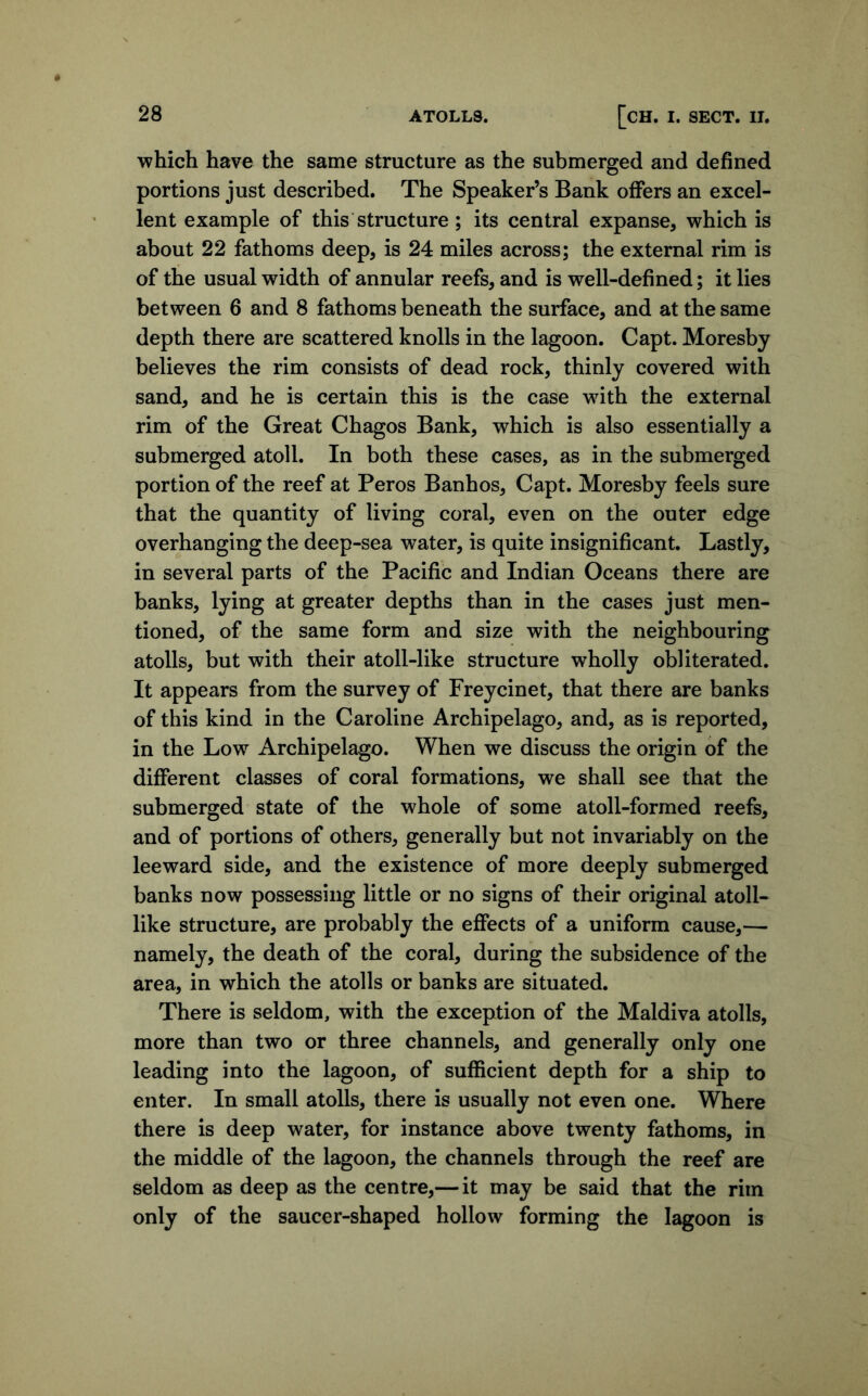 which have the same structure as the submerged and defined portions just described. The Speaker’s Bank offers an excel- lent example of this structure; its central expanse, which is about 22 fathoms deep, is 24 miles across; the external rim is of the usual width of annular reefs, and is well-defined; it lies between 6 and 8 fathoms beneath the surface, and at the same depth there are scattered knolls in the lagoon. Capt. Moresby believes the rim consists of dead rock, thinly covered with sand, and he is certain this is the case with the external rim of the Great Chagos Bank, which is also essentially a submerged atoll. In both these cases, as in the submerged portion of the reef at Peros Banhos, Capt. Moresby feels sure that the quantity of living coral, even on the outer edge overhanging the deep-sea water, is quite insignificant. Lastly, in several parts of the Pacific and Indian Oceans there are banks, lying at greater depths than in the cases just men- tioned, of the same form and size with the neighbouring atolls, but with their atoll-like structure wholly obliterated. It appears from the survey of Freycinet, that there are banks of this kind in the Caroline Archipelago, and, as is reported, in the Low Archipelago. When we discuss the origin of the different classes of coral formations, we shall see that the submerged state of the whole of some atoll-formed reefs, and of portions of others, generally but not invariably on the leeward side, and the existence of more deeply submerged banks now possessing little or no signs of their original atoll- like structure, are probably the effects of a uniform cause,— namely, the death of the coral, during the subsidence of the area, in which the atolls or banks are situated. There is seldom, with the exception of the Maldiva atolls, more than two or three channels, and generally only one leading into the lagoon, of sufficient depth for a ship to enter. In small atolls, there is usually not even one. Where there is deep water, for instance above twenty fathoms, in the middle of the lagoon, the channels through the reef are seldom as deep as the centre,— it may be said that the rim only of the saucer-shaped hollow forming the lagoon is