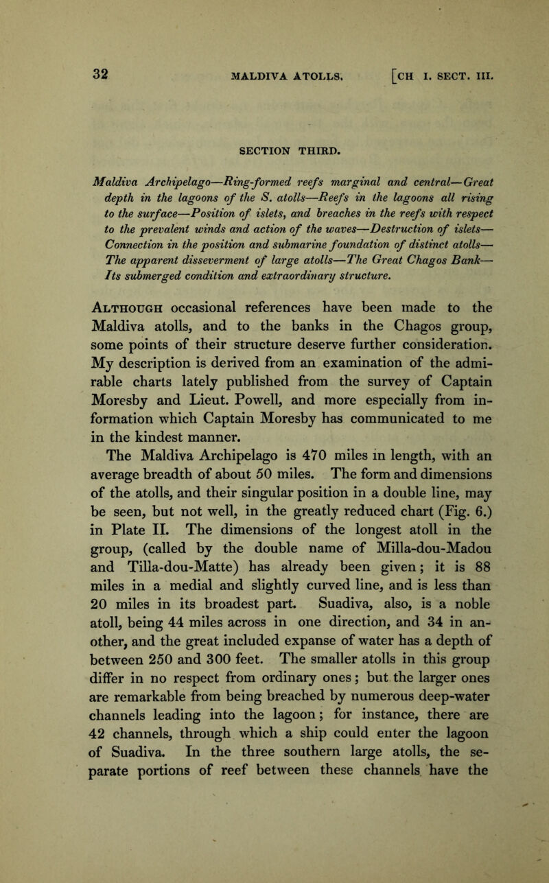 SECTION THIRD. Maldiva Archipelago—Ring-formed reefs marginal and central—Great depth in the lagoons of the S. atolls—Reefs in the lagoons all rising to the surface—Position of islets^ and breaches in the reefs with respect to the prevalent winds and action of the waves—Destruction of islets— Connection in the position and submarine foundation of distinct atolls— The apparent disseverment of large atolls—The Great Chagos Bank— Its submerged condition and extraordinary structure. Although occasional references have been made to the Maldiva atolls, and to the banks in the Chagos group, some points of their structure deserve further consideration. My description is derived from an examination of the admi- rable charts lately published from the survey of Captain Moresby and Lieut. Powell, and more especially from in- formation which Captain Moresby has communicated to me in the kindest manner. The Maldiva Archipelago is 470 miles in length, with an average breadth of about 50 miles. The form and dimensions of the atolls, and their singular position in a double line, may be seen, but not well, in the greatly reduced chart (Fig. 6.) in Plate II. The dimensions of the longest atoll in the group, (called by the double name of Milla-dou-Madou and Tilla-dou-Matte) has already been given; it is 88 miles in a medial and slightly curved line, and is less than 20 miles in its broadest part. Suadiva, also, is a noble atoll, being 44 miles across in one direction, and 34 in an- other, and the great included expanse of water has a depth of between 250 and 300 feet. The smaller atolls in this group differ in no respect from ordinary ones; but the larger ones are remarkable from being breached by numerous deep-water channels leading into the lagoon; for instance, there are 42 channels, through which a ship could enter the lagoon of Suadiva. In the three southern large atolls, the se- parate portions of reef between these channels have the