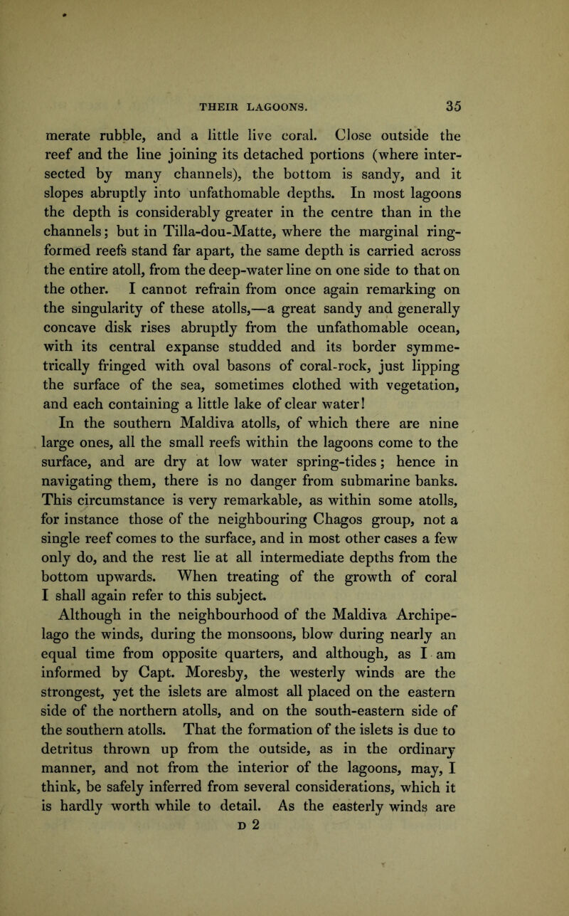 merate rubble, and a little live coral. Close outside the reef and the line joining its detached portions (where inter- sected by many channels), the bottom is sandy, and it slopes abruptly into unfathomable depths. In most lagoons the depth is considerably greater in the centre than in the channels; but in Tilla-dou-Matte, where the marginal ring- formed reefs stand far apart, the same depth is carried across the entire atoll, from the deep-water line on one side to that on the other. I cannot refrain from once again remarking on the singularity of these atolls,—a great sandy and generally concave disk rises abruptly from the unfathomable ocean, with its central expanse studded and its border symme- trically fringed with oval basons of coral-rock, just lipping the surface of the sea, sometimes clothed with vegetation, and each containing a little lake of clear water! In the southern Maldiva atolls, of which there are nine large ones, all the small reefs within the lagoons come to the surface, and are dry at low water spring-tides; hence in navigating them, there is no danger from submarine banks. This circumstance is very remarkable, as within some atolls, for instance those of the neighbouring Chagos group, not a single reef comes to the surface, and in most other cases a few only do, and the rest lie at all intermediate depths from the bottom upwards. When treating of the growth of coral I shall again refer to this subject. Although in the neighbourhood of the Maldiva Archipe- lago the winds, during the monsoons, blow during nearly an equal time from opposite quarters, and although, as I am informed by Capt. Moresby, the westerly winds are the strongest, yet the islets are almost all placed on the eastern side of the northern atolls, and on the south-eastern side of the southern atolls. That the formation of the islets is due to detritus thrown up from the outside, as in the ordinary manner, and not from the interior of the lagoons, may, I think, be safely inferred from several considerations, which it is hardly worth while to detail. As the easterly winds are D 2