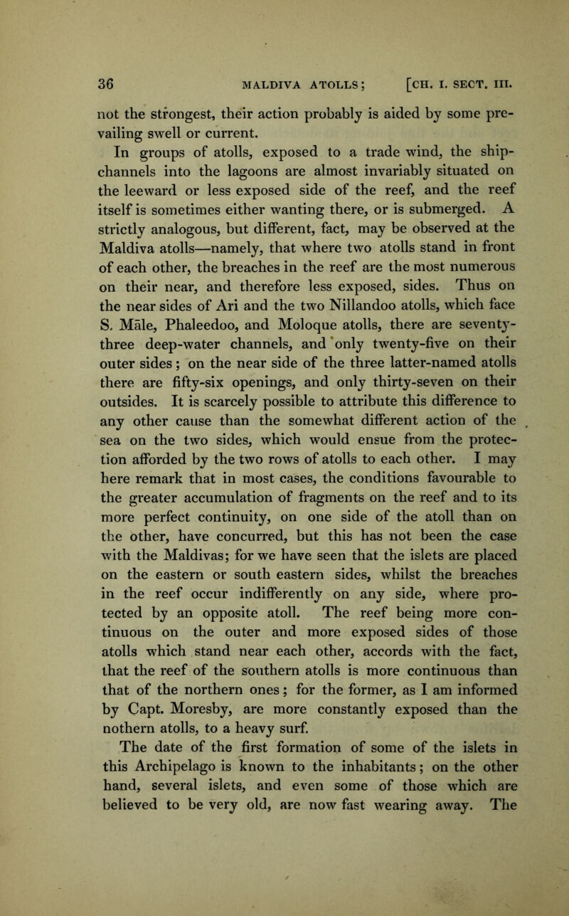 not the strongest, their action probably is aided by some pre- vailing swell or current. In groups of atolls, exposed to a trade wind, the ship- channels into the lagoons are almost invariably situated on the leeward or less exposed side of the reef, and the reef itself is sometimes either wanting there, or is submerged. A strictly analogous, but different, fact, may be observed at the Maldiva atolls—namely, that where two atolls stand in front of each other, the breaches in the reef are the most numerous on their near, and therefore less exposed, sides. Thus on the near sides of Ari and the two Nillandoo atolls, which face S. Male, Phaleedoo, and Moloque atolls, there are seventy- three deep-water channels, and'only twenty-five on their outer sides; on the near side of the three latter-named atolls there are fifty-six openings, and only thirty-seven on their outsides. It is scarcely possible to attribute this difference to any other cause than the somewhat different action of the sea on the two sides, which would ensue from the protec- tion afforded by the two rows of atolls to each other. I may here remark that in most cases, the conditions favourable to the greater accumulation of fragments on the reef and to its more perfect continuity, on one side of the atoll than on the other, have concurred, but this has not been the case with the Maldivas; for we have seen that the islets are placed on the eastern or south eastern sides, whilst the breaches in the reef occur indifferently on any side, where pro- tected by an opposite atoll. The reef being more con- tinuous on the outer and more exposed sides of those atolls which stand near each other, accords with the fact, that the reef of the southern atolls is more continuous than that of the northern ones; for the former, as I am informed by Capt. Moresby, are more constantly exposed than the nothern atolls, to a heavy surf. The date of the first formation of some of the islets in this Archipelago is known to the inhabitants; on the other hand, several islets, and even some of those which are believed to be very old, are now fast wearing away. The