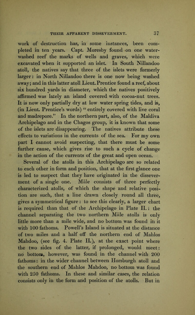 work of destruction has, in some instances, been com- pleted in ten years. Capt. Moresby found on one water- washed reef the marks of wells and graves, which were excavated when it supported an islet. In South Nillandoo atoll, the natives say that three of the islets were formerly larger: in North Nillandoo there is one now being washed awa}^; and in this latter atoll Lieut, Prentice found a reefi about six hundred yards in diameter, which the natives positively affirmed was lately an island covered with cocoa-nut trees. It is now only partially dry at low water spring tides, and is, (in Lieut. Prentice’s words) “ entirely covered with live coral and madrepore.” In the northern part, also, of the Maldiva Archipelago and in the Chagos group, it is known that some of the islets are disappearing. The natives attribute these effects to variations in the currents of the sea. For my own part I cannot avoid suspecting, that there must be some further cause, which gives rise to such a cycle of change in the action of the currents of the great and open ocean. Several of the atolls in this Archipelago are so related to each other in form and position, that at the first glance one is led to suspect that they have originated in the dissever- ment of a single one. Male consists of three perfectly characterized atolls, of which the shape and relative posi- tion are such, that a line drawn closely round all three, gives a symmetrical figure : to see this clearly, a larger chart is required than that of the Archipelago in Plate 11.: the channel separating the two northern Male atolls is only little more than a mile wide, and no bottom was found in it with 100 fathoms. Powell’s Island is situated at the distance of two miles and a half off the northern end of Mahlos Mahdoo, (see fig. 4. Plate 11.), at the exact point where the two sides of the latter, if prolonged, would meet: no bottom, however, was found in the channel with 200 fathoms: in the wider channel between Horsburgh atoll and the southern end of Mahlos Mahdoo, no bottom was found with 250 fathoms. In these and similar cases, the relation consists only in the form and position of the atolls. But in