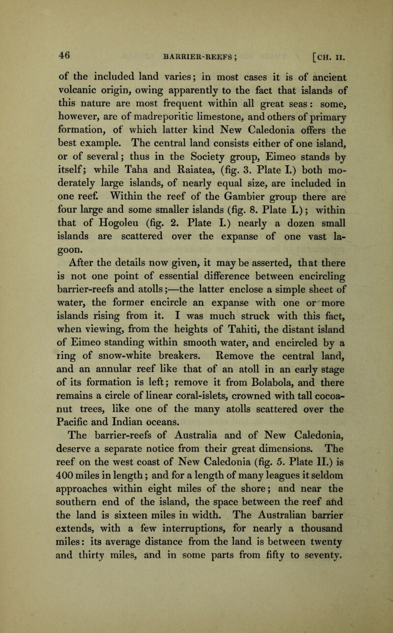 of the included land varies; in most cases it is of ancient volcanic origin, owing apparently to the fact that islands of this nature are most frequent within all great seas; some, however, are of madreporitic limestone, and others of primary formation, of which latter kind New Caledonia offers the best example. The central land consists either of one island, or of several; thus in the Society group, Eimeo stands by itself; while Taha and Raiatea, (fig. 3. Plate 1.) both mo- derately large islands, of nearly equal size, are included in one reef. Within the reef of the Gambier group there are four large and some smaller islands (fig. 8. Plate 1.); within that of Hogoleu (fig. 2. Plate I.) nearly a dozen small islands are scattered over the expanse of one vast la- goon. After the details now given, it maybe asserted, that there is not one point of essential difference between encircling barrier-reefs and atolls;—the latter enclose a simple sheet of water, the former encircle an expanse with one or more islands rising from it. I was much struck with this fact, when viewing, from the heights of Tahiti, the distant island of Eimeo standing within smooth water, and encircled by a ring of snow-white breakers. Remove the central land, and an annular reef like that of an atoll in an early stage of its formation is left; remove it from Bolabola, and there remains a circle of linear coral-islets, crowned with tall cocoa- nut trees, like one of the many atolls scattered over the Pacific and Indian oceans. The barrier-reefs of Australia and of New Caledonia, deserve a separate notice from their great dimensions. The reef on the west coast of New Caledonia (fig. 5. Plate II.) is 400 miles in length; and for a length of many leagues it seldom approaches within eight miles of the shore; and near the southern end of the island, the space between the reef ahd the land is sixteen miles in width. The Australian barrier extends, with a few interruptions, for nearly a thousand miles: its average distance from the land is between twenty and thirty miles, and in some parts from fifty to seventy.