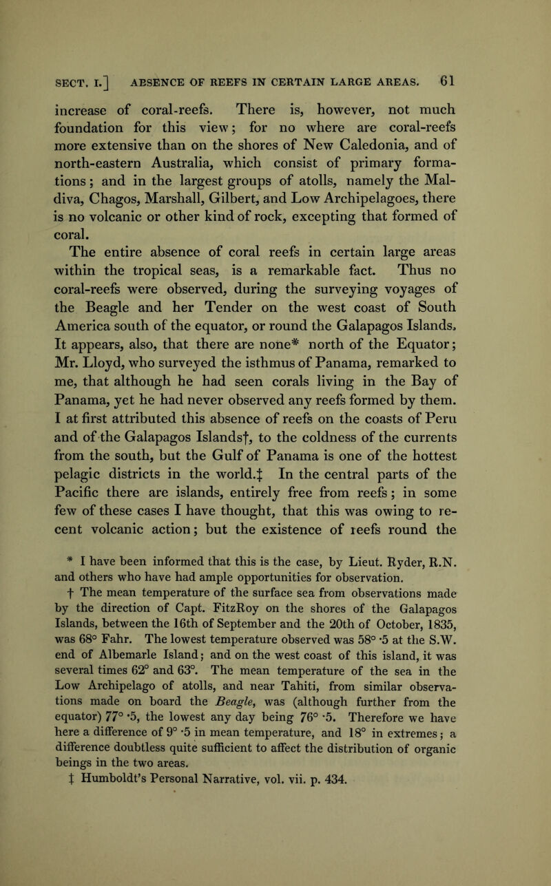 increase of coral-reefs. There is, however, not much foundation for this view; for no where are coral-reefs more extensive than on the shores of New Caledonia, and of north-eastern Australia, which consist of primary forma- tions ; and in the largest groups of atolls, namely the Mal- diva, Chagos, Marshall, Gilbert, and Low Archipelagoes, there is no volcanic or other kind of rock, excepting that formed of coral. The entire absence of coral reefs in certain large areas within the tropical seas, is a remarkable fact. Thus no coral-reefs were observed, during the surveying voyages of the Beagle and her Tender on the west coast of South America south of the equator, or round the Galapagos Islands, It appears, also, that there are none* north of the Equator; Mr. Lloyd, who surveyed the isthmus of Panama, remarked to me, that although he had seen corals living in the Bay of Panama, yet he had never observed any reefs formed by them. I at first attributed this absence of reefs on the coasts of Peru and of the Galapagos Islandsf, to the coldness of the currents from the south, but the Gulf of Panama is one of the hottest pelagic districts in the world.J In the central parts of the Pacific there are islands, entirely free from reefs; in some few of these cases I have thought, that this was owing to re- cent volcanic action; but the existence of reefs round the * I have been informed that this is the case, by Lieut. Ryder, R.N. and others who have had ample opportunities for observation. t The mean temperature of the surface sea from observations made by the direction of Capt. FitzRoy on the shores of the Galapagos Islands, between the 16th of September and the 20th of October, 1835, was 68° Fahr. The lowest temperature observed was 58° *5 at the S.W. end of Albemarle Island; and on the west coast of this island, it was several times 62° and 63°. The mean temperature of the sea in the Low Archipelago of atolls, and near Tahiti, from similar observa- tions made on board the Beagle, was (although further from the equator) 77° *5, the lowest any day being 76° *5. Therefore we have here a difference of 9° *5 in mean temperature, and 18° in extremes; a difference doubtless quite sufficient to affect the distribution of organic beings in the two areas. X Humboldt’s Personal Narrative, vol. vii. p. 434.