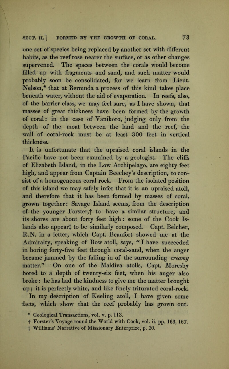 one set of species being replaced by another set with diiferent habits, as the reef rose nearer the surface, or as other changes supervened. The spaces between the corals would become filled up with fragments and sand, and such matter would probably soon be consolidated, for we learn from Lieut. Nelson,* that at Bermuda a process of this kind takes place beneath water, without the aid of evaporation. In reefs, also, of the barrier class, we may feel sure, as I have shown, that masses of great thickness have been formed by the growth of coral: in the case of Vanikoro, judging only from the depth of the moat between the land and the reef, the wall of coral-rock must be at least 300 feet in vertical thickness. It is unfortunate that the upraised coral islands in the Pacific have not been examined by a geologist. The cliffs of Elizabeth Island, in the Low Archipelago, are eighty feet high, and appear, from Captain Beechey’s description, to con- sist of a homogeneous coral rock. From the isolated position of this island we may safely infer that it is an upraised atoll, and therefore that it has been formed by masses of coral, grown together: Savage Island seems, from the description of the younger Forster,! to have a similar structure, and its shores are about forty feet high: some of the Cook Is- lands also appear! to be similarly composed. Capt. Belcher, R.N. in a letter, which Capt. Beaufort showed me at the Admiralty, speaking of Bow atoll, says, I have succeeded in boring forty-five feet through coral-sand, when the auger became jammed by the falling in of the surrounding creamy matter.” On one of the Maldiva atolls, Capt. Moresby bored to a depth of twenty-six feet, when his auger also broke: he has had the kindness to give me the matter brought up; it is perfectly white, and like finely triturated coral-rock. In my description of Keeling atoll, I have given some facts, which show that the reef probably has grown out- * Geological Transactions, vol. v. p. 113. t Forster’s Voyage round the World with Cook, vol. ii. pp. 163, 167. X Williams’ Narrative of Missionary Enterprize, p. 30.