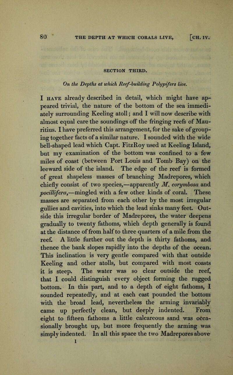 so THE DEPTH AT WHICH CORALS LIVE, [CH. IV. SECTION THIRD. On the Depths at which Reef-huilding Polypifers live. I HAVE already described in detail, which might have ap- peared trivial, the nature of the bottom of the sea immedi- ately surrounding Keeling atoll; and I will now describe with almost equal care the soundings off the fringing reefs of Mau- ritius. I have preferred this arrangement, for the sake of group- ing together facts of a similar nature. I sounded with the wide bell-shaped lead which Capt. FitzRoy used at Keeling Island, but my examination of the bottom was confined to a few miles of coast (between Port Louis and Tomb Bay) on the leeward side of the island. The edge of the reef is formed of great shapeless masses of branching Madrepores, which chiefly consist of two species,—apparently M, corymbosa and pocilliferaf—mingled with a few other kinds of coral. These masses are separated from each other by the most irregular gullies and cavities, into which the lead sinks many feet. Out- side this irregular border of Madrepores, the water deepens gradually to twenty fathoms, which depth generally is found at the distance of from half to three quarters of a mile from the reef. A little further out the depth is thirty fathoms, and thence the bank slopes rapidly into the depths of the ocean. This inclination is very gentle compared with that outside Keeling and other atolls, but compared with most coasts it is steep. The water was so clear outside the reef, that I could distinguish every object forming the rugged bottom. In this part, and to a depth of eight fathoms, I sounded repeatedly, and at each cast pounded the bottom with the broad lead, nevertheless the arming invariably came up perfectly clean, but deeply indented. From eight to fifteen fathoms a little calcareous sand was occa- sionally brought up, but more frequently the arming was simply indented. In all this space the two Madrepores above 1
