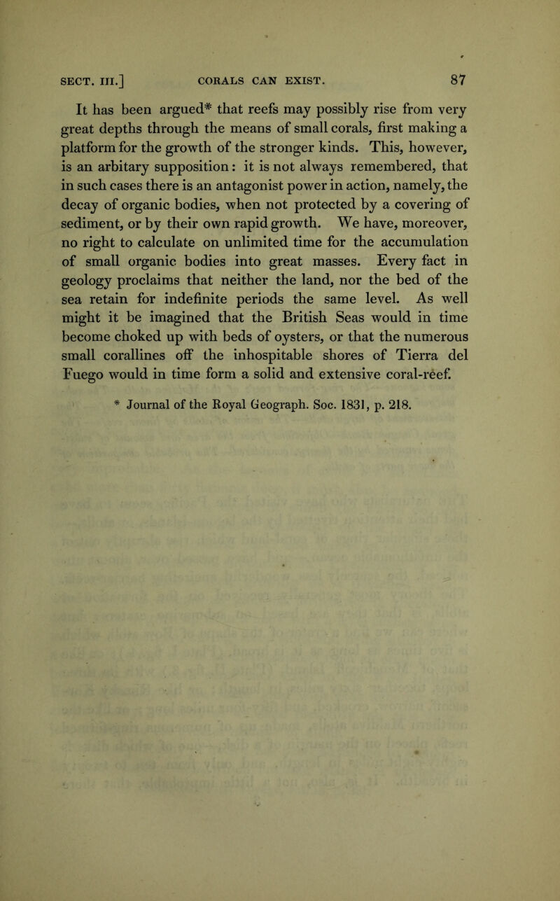 It has been argued* that reefs may possibly rise from very great depths through the means of small corals, first making a platform for the growth of the stronger kinds. This, however, is an arbitary supposition: it is not always remembered, that in such cases there is an antagonist power in action, namely, the decay of organic bodies, when not protected by a covering of sediment, or by their own rapid growth. We have, moreover, no right to calculate on unlimited time for the accumulation of small organic bodies into great masses. Every fact in geology proclaims that neither the land, nor the bed of the sea retain for indefinite periods the same level. As well might it be imagined that the British Seas would in time become choked up with beds of oysters, or that the numerous small corallines off the inhospitable shores of Tierra del Fuego would in time form a solid and extensive coral-reef. * Journal of the Royal Geograph. Soc. 1831, p. 218.