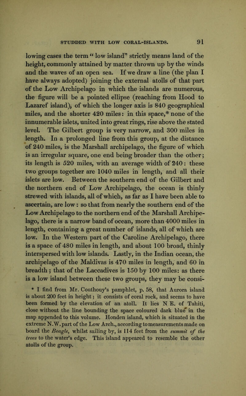 lowing cases the term low island” strictly means land of the height, commonly attained by matter thrown up by the winds and the waves of an open sea. If we draw a line (the plan I have always adopted) joining the external atolls of that part of the Low Archipelago in which the islands are numerous, the figure will be a pointed ellipse (reaching from Hood to Lazaref island), of which the longer axis is 840 geographical miles, and the shorter 420 miles: in this space,* none of the innumerable islets, united into great rings, rise above the stated level. The Gilbert group is very narrow, and 300 miles in length. In a prolonged line from this group, at the distance of 240 miles, is the Marshall archipelago, the figure of which is an irregular square, one end being broader than the other; its length is 520 miles, with an average width of 240: these two groups together are 1040 miles in length, and all their islets are low. Between the southern end of the Gilbert and the northern end of Low Archipelago, the ocean is thinly strewed with islands, all of which, as far as I have been able to ascertain, are low: so that from nearly the southern end of the Low Archipelago to the northern end of the Marshall Archipe- lago, there is a narrow band of ocean, more than 4000 miles in length, containing a great number of islands, all of which are low. In the Western part of the Caroline Archipelago, there is a space of 480 miles in length, and about 100 broad, thinly interspersed with low islands. Lastly, in the Indian ocean, the archipelago of the Maldivas is 470 miles in length, and 60 in breadth; that of the Laccadives is 150 by 100 miles: as there is a low island between these two groups, they may be consi- * I find from Mr. Couthouy’s pamphlet, p. 58, that Aurora island is about 200 feet in height; it consists of coral rock, and seems to have been formed by the elevation of an atoll. It lies N E. of Tahiti, close without the line bounding the space coloured dark blu^ in the map appended to this volume. Honden island, which is situated in the extreme N.W.part of the Low Arch., according to measurements made on board the Beagle, whilst sailing by, is 114 feet from the summit of the trees to the water’s edge. This island appeared to resemble the other atolls of the group.