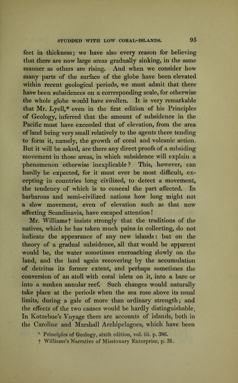 feet in thickness; we have also every reason for believing that there are now large areas gradually sinking, in the same manner as others are rising. And when we consider how many parts of the surface of the globe have been elevated within recent geological periods, we must admit that there have been subsidences on a corresponding scale, for otherwise the whole globe would have swollen. It is very remarkable that Mr. Lyell,* even in the first edition of his Principles of Geology, inferred that the amount of subsidence in the Pacific must have exceeded that of elevation, from the area of land being very small relatively to the agents there tending to form it, namely, the growth of coral and volcanic action. But it will be asked, are there any direct proofs of a subsiding movement in those areas, in which subsidence will explain a phenomenon otherwise inexplicable ? This, however, can hardly be expected, for it must ever be most difficult, ex- cepting in countries long civilized, to detect a movement, the tendency of which is to conceal the part affected. In barbarous and semi-civilized nations how long might not a slow movement, even of elevation such as that now affecting Scandinavia, have escaped attention! Mr. Williams t insists strongly that the traditions of the natives, which he has taken much pains in collecting, do not indicate the appearance of any new islands; but on the theory of a gradual subsidence, all that would be apparent would be, the water sometimes encroaching slowly on the land, and the land again recovering by the accumulation of detritus its former extent, and perhaps sometimes the conversion of an atoll with coral islets on it, into a bare or into a sunken annular reef. Such changes would naturally take place at the periods when the sea rose above its usual limits, during a gale of more than ordinary strength; and the effects of the two causes would be hardly distinguishable. In Kotzebue’s Voyage there are accounts of islands, both in the Caroline and Marshall Archipelagoes, which have been * Principles of Geology, sixth edition, vol. iii. p. 386. t Williams’s Narrative of Missionary Enterprise, p. 31.