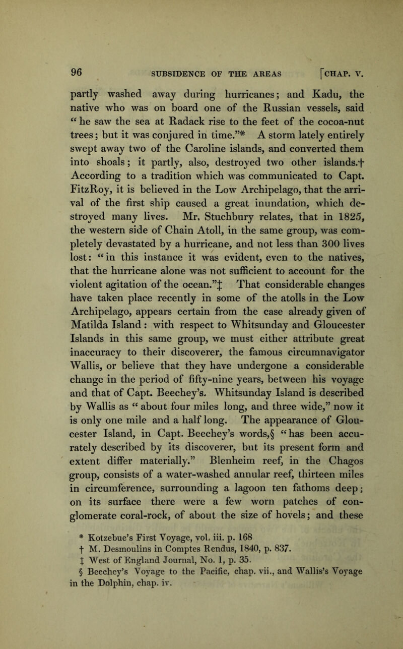 partly washed away during hurricanes; and Kadu, the native who was on board one of the Russian vessels, said he saw the sea at Radack rise to the feet of the cocoa-nut trees; but it was conjured in time.”* * * § A storm lately entirely swept away two of the Caroline islands, and converted them into shoals; it partly, also, destroyed two other islands.^ According to a tradition which was communicated to Capt. FitzRoy, it is believed in the Low Archipelago, that the arri- val of the first ship caused a great inundation, which de- stroyed many lives. Mr, Stuchbury relates, that in 1825, the western side of Chain Atoll, in the same group, was com- pletely devastated by a hurricane, and not less than 300 lives lost: ‘^in this instance it was evident, even to the natives, that the hurricane alone was not sufficient to account for the violent agitation of the ocean.”J That considerable changes have taken place recently in some of the atolls in the Low Archipelago, appears certain from the case already given of Matilda Island : with respect to Whitsunday and Gloucester Islands in this same group, we must either attribute great inaccuracy to their discoverer, the famous circumnavigator Wallis, or believe that they have undergone a considerable change in the period of fifty-nine years, between his voyage and that of Capt. Beechey’s. Whitsunday Island is described by Wallis as about four miles long, and three wide,” now it is only one mile and a half long. The appearance of Glou- cester Island, in Capt. Beechey’s words,§ ‘^has been accu- rately described by its discoverer, but its present form and extent differ materially.” Blenheim reef, in the Chagos group, consists of a water-washed annular reef, thirteen miles in circumference, surrounding a lagoon ten fathoms deep; on its surface there were a few worn patches of con- glomerate coral-rock, of about the size of hovels; and these * Kotzebue’s First Voyage, vob iii. p. 168 t M. Desmoulins in Comptes Kendus, 1840, p. 837. X West of England Journal, No. 1, p. 35. § Beechey’s Voyage to the Pacific, chap, vii., and Wallis’s Voyage in the Dolphin, chap. iv.