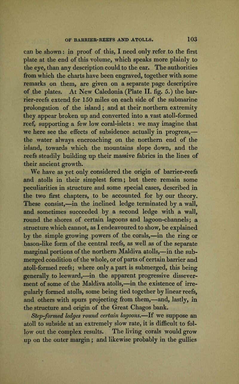 can be shown: in proof of this, I need only refer to the first plate at the end of this volume, which speaks more plainly to the eye, than any description could to the ear. The authorities from which the charts have been engraved, together with some remarks on them, are given on a separate page descriptive of the plates. At New Caledonia (Plate II. fig. 5.) the bar- rier-reefs extend for 150 miles on each side of the submarine prolongation of the island; and at their northern extremity they appear broken up and converted into a vast atoll-formed reef, supporting a few low coral-islets: we may imagine that we here see the effects of subsidence actually in progress,— the water always encroaching on the northern end of the island, towards which the mountains slope down, and the reefs steadily building up their massive fabrics in the lines of their ancient growth. We have as yet only considered the origin of barrier-reefs and atolls in their simplest form; but there remain some peculiarities in structure and some special cases, described in the two first chapters, to be accounted for by our theory. These consist,—in the inclined ledge terminated by a wall, and sometimes succeeded by a second ledge with a wall, round the shores of certain lagoons and lagoon-channels; a structure which cannot, as I endeavoured to show, be explained by the simple growing powers of the corals,—in the ring or bason-like form of the central reefs, as well as of the separate marginal portions of the northern Maldiva atolls,—in the sub- merged condition of the whole, or of parts of certain barrier and atoll-formed reefs; where only apart is submerged, this being generally to leeward,—in the apparent progressive dissever- ment of some of the Maldiva atolls,—in the existence of irre- gularly formed atolls, some being tied together by linear reefs, and others with spurs projecting from them,—and, lastty, in the structure and origin of the Great Chagos bank. Step-formed ledges round certain lagoons,—If we suppose an atoll to subside at an extremely slow rate, it is difficult to fol- low out the complex results. The living corals would grow up on the outer margin; and likewise probably in the gullies