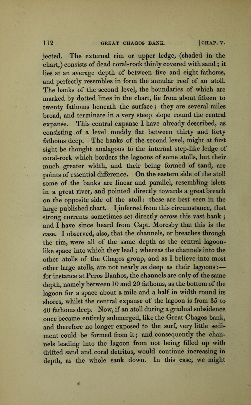 jected. The external rim or upper ledge, (shaded in the chart,) consists of dead coral-rock thinly covered with sand ; it lies at an average depth of between five and eight fathoms, and perfectly resembles in form the annular reef of an atoll. The banks of the second level, the boundaries of which are marked by dotted lines in the chart, lie from about fifteen to twenty fathoms beneath the surface; they are several miles broad, and terminate in a very steep slope round the central expanse. This central expanse I have already described, as consisting of a level muddy flat between thirty and forty fathoms deep. The banks of the second level, might at first sight be thought analagous to the internal step-like ledge of coral-rock which borders the lagoons of some atolls, but their much greater width, and their being formed of sand, are points of essential difference. On the eastern side of the atoll some of the banks are linear and parallel, resembling islets in a great river, and pointed directly towards a great breach on the opposite side of the atoll: these are best seen in the large published chart. I^inferred from this circumstance, that strong currents sometimes set directly across this vast bank ; and I have since heard from Capt. Moresby that this is the case. I observed, also, that the channels, or breaches through the rim, were all of the same depth as the central lagoon- like space into which they lead; whereas the channels into the other atolls of the Chagos group, and as I believe into most other large atolls, are not nearly as deep as their lagoons:— for instance at Peros Banhos, the channels are only of the same depth, namely between 10 and 20 fathoms, as the bottom of the lagoon for a space about a mile and a half in width round its shores, whilst the central expanse of the lagoon is from 35 to 40 fathoms deep. Now, if an atoll during a gradual subsidence once became entirely submerged, like the Great Chagos bank, and therefore no longer exposed to the surf, very little sedi- ment could be formed from it; and consequently the chan- nels leading into the lagoon from not being filled up with drifted sand and coral detritus, would continue increasing in depth, as the whole sank down. In this case, we might