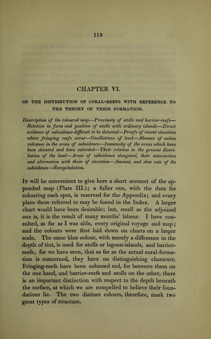 CHAPTER VI. ON THE DISTRIBUTION OF CORAL-REEFS WITH REFERENCE TO THE THEORY OF THEIR FORMATION. Description of the coloured map—Proximity of atolls and harrier-reefs— Relation in form and position of atolls with ordinary islands—Direct evidence of subsidence difficult to he detected—Proofs of recent elevation where fringing reefs occur—Oscillations of level—Absence of active volcanos in the areas of subsidence—Immensity of the areas which have been elevated and have subsided—Their relation to the present distri- bution of the land—Areas of subsidence elongated^ their intersection and alternation with those of elevation—Amount, and slow rate of the subsidence—R ecapitulation. It will be convenient to give here a short account of the ap- pended map (Plate III.); a fuller one, with the data for colouring each spot, is reserved for the Appendix; and every place there referred to may be found in the Index. A larger chart would have been desirable; but, small as the adjoined one is, it is the result of many months’ labour. I have con- sulted, as far as I was able, every original voyage and map; and the colours were first laid down on charts on a larger scale. The same blue colour, with merely a difference in the depth of tint, is used for atolls or lagoon-islands, and barrier- reefs ; for we have seen, that as far as the actual coral-forma- tion is concerned, they have no distinguishing character. Fringing-reefs have been coloured red, for between them on the one hand, and barrier-reefs and atolls on the other, there is an important distinction with respect to the depth beneath the surface, at which we are compelled to believe their foun- dations lie. The two distinct colours, therefore, mark two great types of structure.