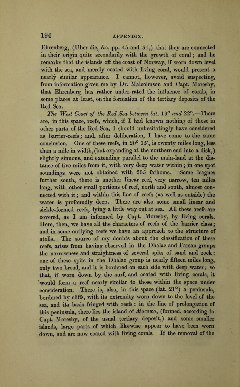 Elirenberg, (Uber die, &c. pp. 45 and 51,) that they are connected in their origin quite secondarily with the growth of coral; and he remarks that the islands off the coast of Norway, if worn down level with the sea, and merely coated with living coral, would present a nearly similar appearance. I cannot, however, avoid suspecting, from information given me by Dr. Malcolmson and Capt. Moresby, that Ehrenberg has rather under-rated the influence of corals, in some places at least, on the formation of the tertiary deposits of the Red Sea. The West Coast of the Red Sea between lat. 19° and 22°.—There are, in this space, reefs, which, if I had known nothing of those in other parts of the Red Sea, I should unhesitatingly have considered as barrier-reefs; and, after deliberation, I have come to the same conclusion. One of these reefs, in 20° 15', is twenty miles long, less than a mile in width, (but expanding at the northern end into a disk,) slightly sinuous, and extending parallel to the main-land at the dis- tance of five miles from it, with very deep water within; in one spot soundings were not obtained with 205 fathoms. Some leagues further south, there is another linear reef, very narrow, ten miles long, with other small portions of reef, north and south, almost con- nected with it; and within this line of reefs (as w^ell as outside) the water is profoundly deep. There are also some small linear and sickle-formed reefs, lying a little way out at sea. All these reefs are covered, as I am informed by Capt. Moresby, by living corals. Here, then, we have all the characters of reefs of the barrier class; and in some outlying reefs we have an approach to the structure of atolls. The source of my doubts about the classification of these reefs, arises from having observed in the Dhalac and Earsan groups the narrowness and straightness of several spits of sand and rock : one of these spits in the Dhalac group is nearly fifteen miles long, only two broad, and it is bordered on each side with deep water; so that, if worn down by the surf, and coated with living corals, it *would form a reef nearly similar to those within the space under consideration. There is, also, in this space (lat. 21°) a peninsula, bordered by cliffs, with its extremity worn down to the level of the sea, and its basis fringed with reefs : in the line of prolongation of this peninsula, there lies the island of Macowa^ (formed, according to Capt. Moresby, of the usual tertiary deposit,) and some smaller islands, large parts of which likewise appear to have been worn down, and are now coated with living corals. If the removal of the