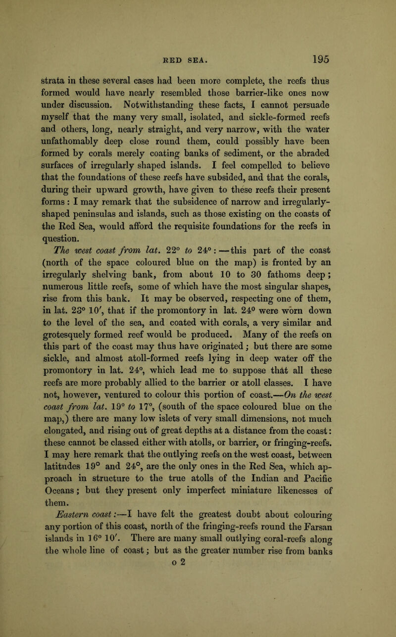 strata in these several cases had been more complete, the reefs thus formed would have nearly resembled those barrier-like ones now under discussion. Notwithstanding these facts, I cannot persuade myself that the many very small, isolated, and sickle-formed reefs and others, long, nearly straight, and very narrow, with the w^ater unfathomably deep close round them, could possibly have been formed by corals merely coating banks of sediment, or the abraded surfaces of irregularly shaped islands. I feel compelled to believe that the foundations of these reefs have subsided, and that the corals, during their upward growth, have given to these reefs their present forms : I may remark that the subsidence of narrow and irregularly- shaped peninsulas and islands, such as those existing on the coasts of the Red Sea, would afford the requisite foundations for the reefs in question. The west coast from lat. 22® to 24®:—this part of the coast (north of the space coloured blue on the map) is fronted by an irregularly shelving bank, from about 10 to 30 fathoms deep; numerous little reefs, some of which have the most singular shapes, rise from this bank. It may be observed, respecting one of them, in lat. 23® 10', that if the promontory in lat. 24P were worn down to the level of the sea, and coated with corals, a very similar and grotesquely formed reef would be produced. Many of the reefs on this part of the coast may thus have originated; but there are some sickle, and almost atoll-formed reefs lying in deep water off the promontory in lat. 24®, which lead me to suppose that all these reefs are more probably allied to the barrier or atoll classes. I have not, however, ventured to colour this portion of coast.—On the west coast from lat. 19® to 17®, (south of the space coloured blue on the map,) there are many low islets of very small dimensions, not much elongated, and rising out of great depths at a distance from the coast: these cannot be classed either with atolls, or barrier, or fringing-reefs. I may here remark that the outlying reefs on the west coast, between latitudes 19° and 24°, are the only ones in the Red Sea, which ap- proach in structure to the true atolls of the Indian and Pacific Oceans; but they present only imperfect miniature likenesses of them. Eastern coast:—I have felt the greatest doubt about colouring any portion of this coast, north of the fringing-reefs round the Farsan islands in 16® 10'. There are many small outlying coral-reefs along the whole line of coast; but as the greater number rise from banks o 2
