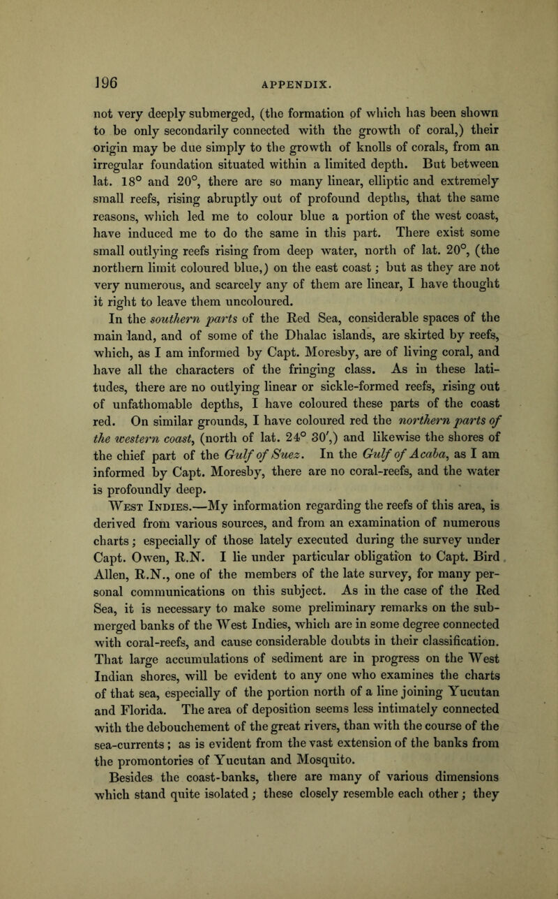 not very deeply submerged, (the formation of which has been shown to be only secondarily connected with the growth of coral,) their origin may be due simply to the growth of knolls of corals, from an irregular foundation situated within a limited depth. But between lat. 18° and 20°, there are so many linear, elliptic and extremely small reefs, rising abruptly out of profound depths, that the same reasons, which led me to colour blue a portion of the west coast, have induced me to do the same in tliis part. There exist some small outlying reefs rising from deep water, north of lat. 20°, (the northern limit coloured blue,) on the east coast; but as they are not very numerous, and scarcely any of them are linear, I have thought it right to leave them uncoloured. In the southern parts of the Red Sea, considerable spaces of the main land, and of some of the Dhalac islands, are skirted by reefs, which, as I am informed by Capt. Moresby, are of living coral, and have all the characters of the fringing class. As in these lati- tudes, there are no outlying linear or sickle-formed reefs, rising out of unfathomable depths, I have coloured these parts of the coast red. On similar grounds, I have coloured red the northern parts of the western coast^ (north of lat. 24)° 30',) and likewise the shores of the chief part of the Gulf of Suez. In the Gulf of Acaha^ as I am informed by Capt. Moresby, there are no coral-reefs, and the water is profoundly deep. West Indies.—My information regarding the reefs of this area, is derived from various sources, and from an examination of numerous charts; especially of those lately executed during the survey under Capt. Owen, R.N. I lie under particular obligation to Capt. Bird , Allen, R.N., one of the members of the late survey, for many per- sonal communications on this subject. As in the case of the Red Sea, it is necessary to make some preliminary remarks on the sub- merged banks of the West Indies, which are in some degree connected with coral-reefs, and cause considerable doubts in their classification. That large accumulations of sediment are in progress on the West Indian shores, will be evident to any one who examines the charts of that sea, especially of the portion north of a line joining Yucutan and Florida. The area of deposition seems less intimately connected with the debouchement of the great rivers, than with the course of the sea-currents; as is evident from the vast extension of the banks from the promontories of Yucutan and Mosquito. Besides the coast-banks, there are many of various dimensions which stand quite isolated; these closely resemble each other; they