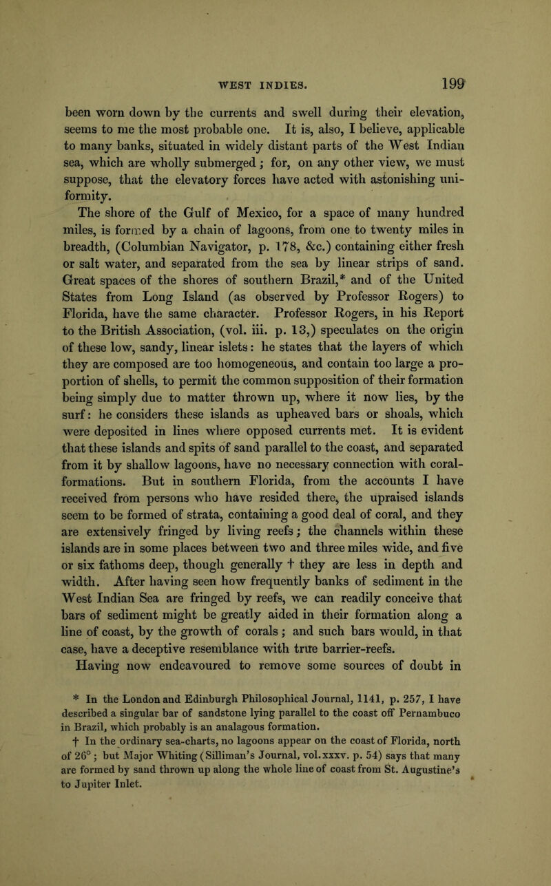 been worn down by tlie currents and swell during their elevation, seems to me the most probable one. It is, also, I believe, applicable to many banks, situated in widely distant parts of the West Indian sea, which are wholly submerged; for, on any other view, we must suppose, that the elevatory forces have acted with astonishing uni- formity. The shore of the Gulf of Mexico, for a space of many hundred miles, is formed by a chain of lagoons, from one to twenty miles in breadth, (Columbian Navigator, p. 178, &c.) containing either fresh or salt water, and separated from the sea by linear strips of sand. Great spaces of the shores of southern Brazil,* and of the United States from Long Island (as observed by Professor Rogers) to Florida, have the same character. Professor Rogers, in his Report to the British Association, (vol. iii. p. 13,) speculates on the origin of these low, sandy, linear islets: he states that the layers of which they are composed are too homogeneous, and contain too large a pro- portion of shells, to permit the common supposition of their formation being simply due to matter thrown up, where it now lies, by the surf: he considers these islands as upheaved bars or shoals, which were deposited in lines where opposed currents met. It is evident that these islands and spits of sand parallel to the coast, and separated from it by shallow lagoons, have no necessary connection with coral- formations. But in southern Florida, from the accounts I have received from persons who have resided there, the upraised islands seem to be formed of strata, containing a good deal of coral, and they are extensively fringed by living reefs; the channels within these islands are in some places between two and three miles wide, and five or six fathoms deep, though generally t they are less in depth and width. After having seen how frequently banks of sediment in the West Indian Sea are fringed by reefs, we can readily conceive that bars of sediment might be greatly aided in their formation along a line of coast, by the growth of corals; and such bars would, in that case, have a deceptive resemblance with true barrier-reefs. Having now endeavoured to remove some sources of doubt in * In the London and Edinburgh Philosophical Journal, 1141, p. 257, I have described a singular bar of sandstone lying parallel to the coast off Pernambuco in Brazil, which probably is an analagous formation. t In the ordinary sea-charts, no lagoons appear on the coast of Florida, north of 26°; but Major Whiting (SiUiman’s Journal, vol.xxxv. p. 54) says that many are formed by sand thrown up along the whole line of coast from St. Augustine’s to Jupiter Inlet.