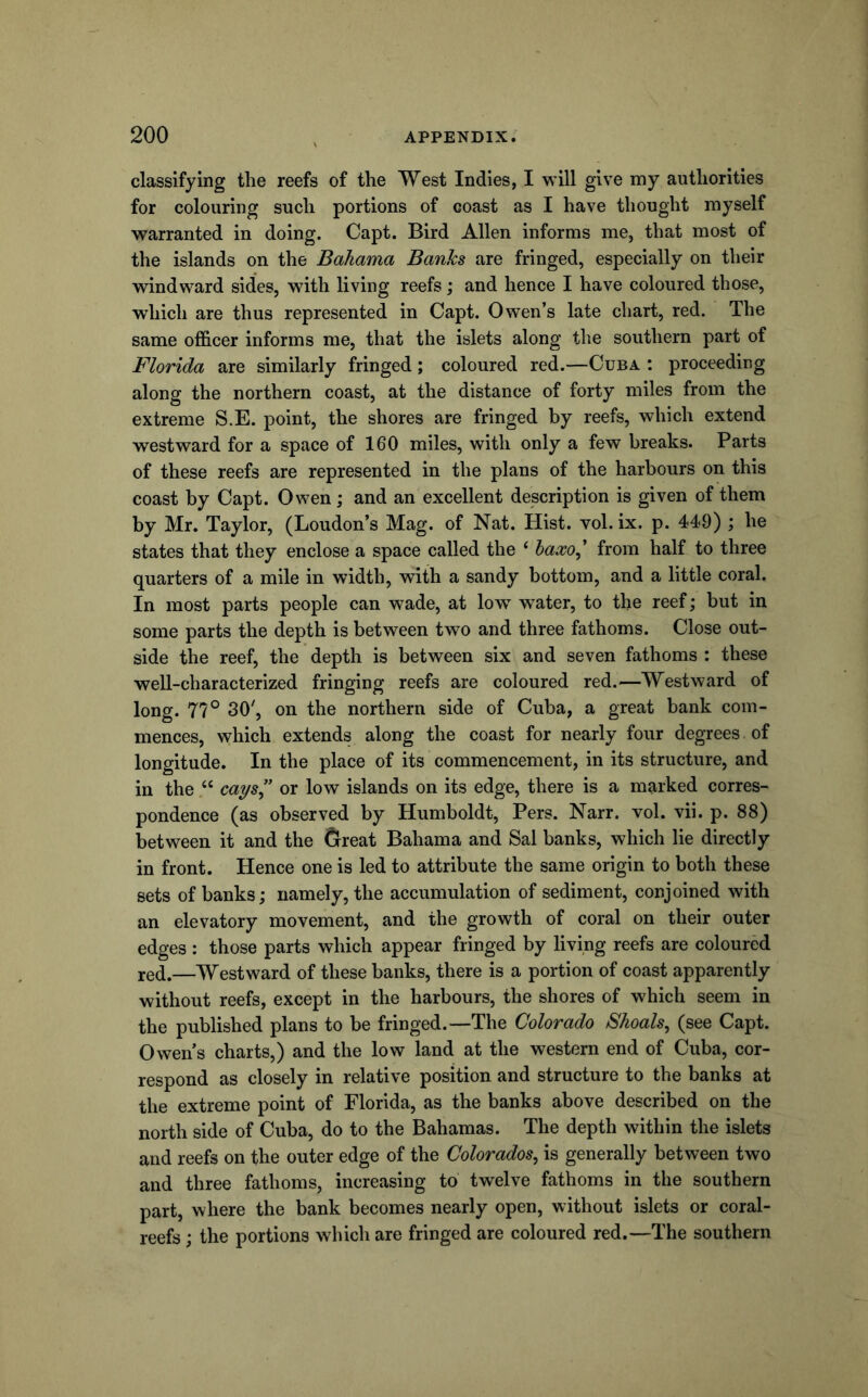 classifying the reefs of the West Indies, I will give my authorities for colouring such portions of coast as I have thought myself warranted in doing. Capt. Bird Allen informs me, that most of the islands on the Bahama Banks are fringed, especially on their windward sides, with living reefs; and hence I have coloured those, which are thus represented in Capt. Owen’s late chart, red. The same officer informs me, that the islets along the southern part of Florida are similarly fringed; coloured red.—Cuba : proceeding along the northern coast, at the distance of forty miles from the extreme S.E. point, the shores are fringed by reefs, which extend westward for a space of 160 miles, with only a few breaks. Parts of these reefs are represented in the plans of the harbours on this coast by Capt. Owen; and an excellent description is given of them by Mr. Taylor, (Loudon’s Mag. of Nat. Hist. vol. ix. p. 449) ; he states that they enclose a space called the ‘ haxo^ from half to three quarters of a mile in width, with a sandy bottom, and a little coral. In most parts people can wade, at low w^ater, to the reef; but in some parts the depth is between two and three fathoms. Close out- side the reef, the depth is between six and seven fathoms : these well-characterized fringing reefs are coloured red.—Westward of long. 77° 30', on the northern side of Cuba, a great bank com- mences, which extends along the coast for nearly four degrees of longitude. In the place of its commencement, in its structure, and in the “ cays’’ or low islands on its edge, there is a marked corres- pondence (as observed by Humboldt, Pers. Narr. vol. vii. p. 88) between it and the ^reat Bahama and Sal banks, which lie directly in front. Hence one is led to attribute the same origin to both these sets of banks; namely, the accumulation of sediment, conjoined with an elevatory movement, and the growth of coral on their outer edges : those parts which appear fringed by living reefs are coloured red.—Westward of these banks, there is a portion of coast apparently without reefs, except in the harbours, the shores of which seem in the published plans to be fringed.—The Colorado Shoals^ (see Capt. Owen’s charts,) and the low land at the western end of Cuba, cor- respond as closely in relative position and structure to the banks at the extreme point of Florida, as the banks above described on the north side of Cuba, do to the Bahamas. The depth within the islets and reefs on the outer edge of the Colorados^ is generally between two and three fathoms, increasing to twelve fathoms in the southern part, where the bank becomes nearly open, without islets or coral- reefs ; the portions which are fringed are coloured red.—The southern