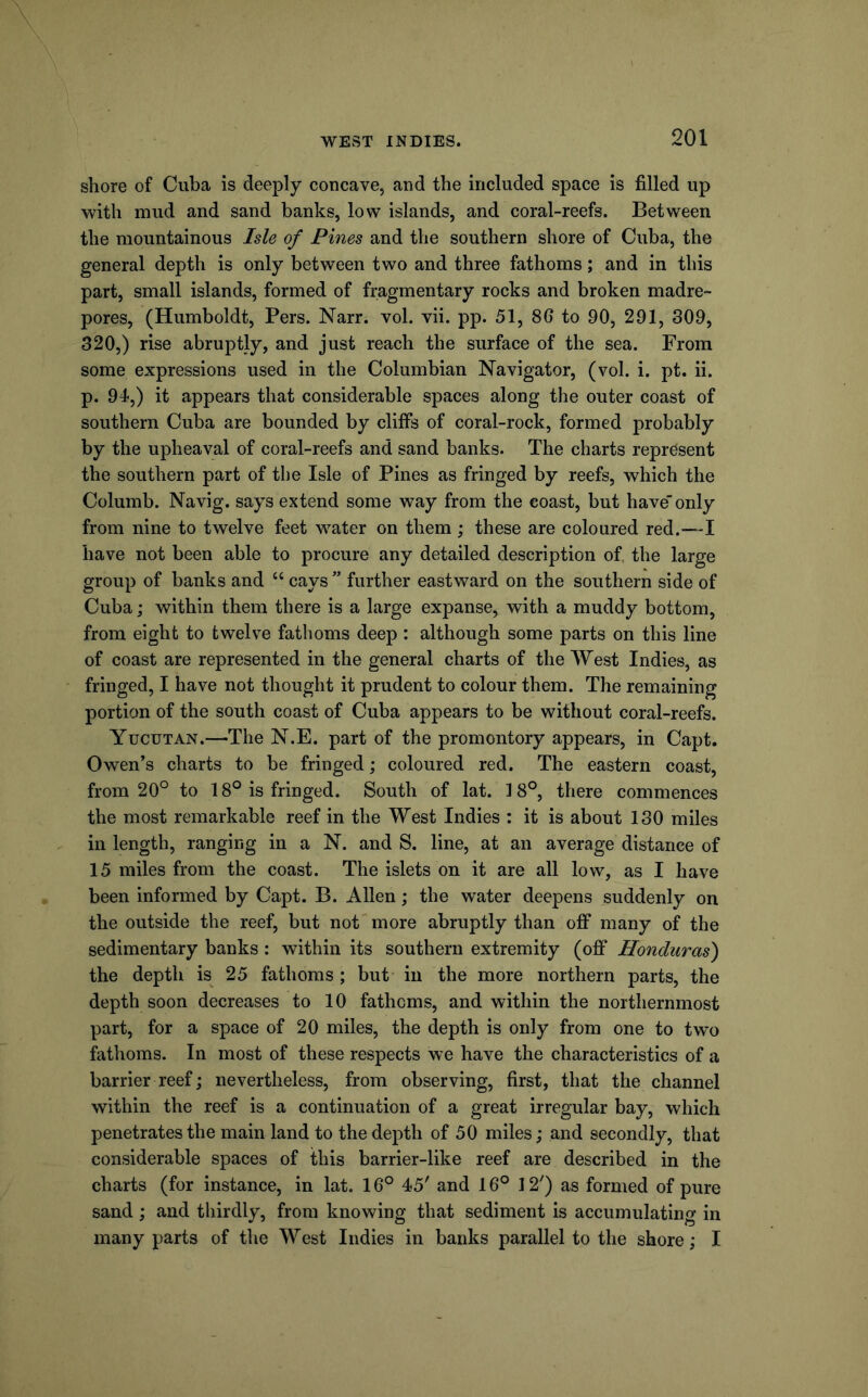 shore of Cuba is deeply concave, and the included space is filled up with mud and sand banks, low islands, and coral-reefs. Between the mountainous Isle of Pines and the southern shore of Cuba, the general depth is only between two and three fathoms; and in this part, small islands, formed of fragmentary rocks and broken madre- pores, (Humboldt, Pers. Narr. vol. vii. pp. 51, 86 to 90, 291, 309, 320,) rise abruptly, and just reach the surface of the sea. From some expressions used in the Columbian Navigator, (vol. i. pt. ii. p. 94,) it appears that considerable spaces along the outer coast of southern Cuba are bounded by cliff's of coral-rock, formed probably by the upheaval of coral-reefs and sand banks. The charts represent the southern part of the Isle of Pines as fringed by reefs, which the Columb. Navig. says extend some way from the coast, but have only from nine to twelve feet water on them ; these are coloured red.—I have not been able to procure any detailed description of, the large group of banks and “ cays ” further eastward on the southern side of Cuba; within them there is a large expanse, with a muddy bottom, from eight to twelve fathoms deep : although some parts on this line of coast are represented in the general charts of the West Indies, as fringed, I have not thought it prudent to colour them. The remaining portion of the south coast of Cuba appears to be without coral-reefs. Yucutan.—The N.E. part of the promontory appears, in Capt. Owen’s charts to be fringed; coloured red. The eastern coast, from 20° to 18° is fringed. South of lat. 18°, there commences the most remarkable reef in the West Indies : it is about 130 miles in length, ranging in a N. and S. line, at an average distance of 15 miles from the coast. The islets on it are all low, as I have been informed by Capt. B. Allen; the water deepens suddenly on the outside the reef, but not more abruptly than off many of the sedimentary banks: within its southern extremity (off Honduras') the depth is 25 fathoms ; but in the more northern parts, the depth soon decreases to 10 fathoms, and within the northernmost part, for a space of 20 miles, the depth is only from one to two fathoms. In most of these respects we have the characteristics of a barrier reef; nevertheless, from observing, first, that the channel within the reef is a continuation of a great irregular bay, which penetrates the main land to the depth of 50 miles; and secondly, that considerable spaces of this barrier-like reef are described in the charts (for instance, in lat. 16° 45' and 16° 12') as formed of pure sand; and thirdly, from knowing that sediment is accumulating in many parts of the West Indies in banks parallel to the shore; I
