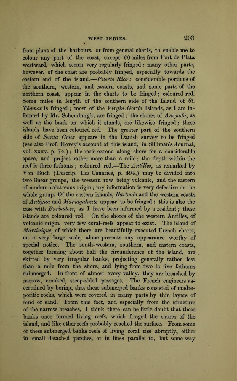from plans of the harbours, or from general charts, to enable me to colour any part of the coast, except 60 miles from Port de Plata westward, which seems very regularly fringed: many other parts, however, of the coast are probably fringed, especially towards the eastern end of the island.—Puerto Rico : considerable portions of the southern, western, and eastern coasts, and some parts of the northern coast, appear in the charts to be fringed; coloured red. Some miles in length of the southern side of the Island of St. Thomas is fringed; most of the Virgin Gorda Islands, as I am in- formed by Mr. Schomburgk, are fringed; the shores of Anegada, as well as the bank on which it stands, are likewise fringed; these islands have been coloured red. The greater part of the southern side of Santa Cruz appears in the Danish survey to be fringed (see also Prof. Hovey’s account of this island, in Silliman’s Journal, vol. XXXV. p. 74.); the reefs extend along shore for a considerable space, and project rather more than a mile; the depth within the reef is three fathoms ; coloured red.—The Antilles., as remarked by Yon Buch (Descrip. lies Canaries, p. 494,) may be divided into two linear groups, the western row being volcanic, and the eastern of modern calcareous origin; my information is very defective on the whole group. Of the eastern islands, Barbuda and the western coasts of A ntigua and Mariagalante appear to be fringed : this is also the ease with Barbadoes., as I have been informed by a resident; these islands are coloured red. On the shores of the western Antilles, of volcanic origin, very few coral-reefs appear to exist. The island of Martinique., of which there are beautifully-executed French charts, on a very large scale, alone presents any appearance worthy of special notice. The south-western, southern, and eastern coasts, together forming about half the circumference of the island, are skirted by very irregular banks, projecting generally rather less than a mile from the shore, and lying from two to five fathoms submerged. In front of almost every valley, they are breached by narrow, crooked, steep-sided passages. The French engineers as- certained by boring, that these submerged banks consisted of madre- poritic rocks, which were covered in many parts by thin layers of mud or sand. From this fact, and especially from the structure of the narrow breaches, I think there can be little doubt that these banks once formed living reefs, which fringed the shores of the island, and like other reefs probably reached the surface. From some of these submerged banks reefs of living coral rise abruptly, either in small detached patches, or in lines parallel to, but some way