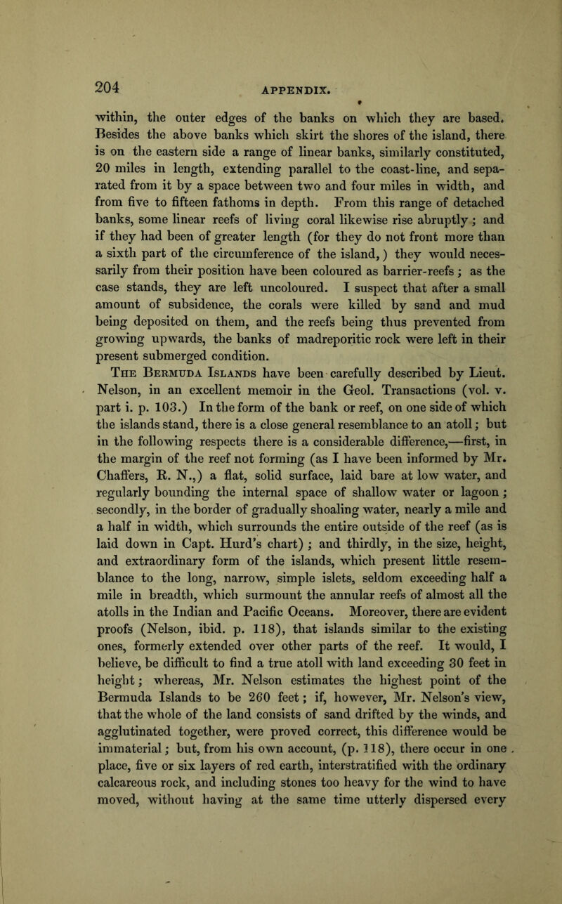within, the outer edges of the banks on which they are based. Besides the above banks which skirt the shores of the island, there is on the eastern side a range of linear banks, similarly constituted, 20 miles in length, extending parallel to the coast-line, and sepa- rated from it by a space between two and four miles in width, and from five to fifteen fathoms in depth. From this range of detached banks, some linear reefs of living coral likewise rise abruptly; and if they had been of greater length (for they do not front more than a sixth part of the circumference of the island,) they would neces- sarily from their position have been coloured as barrier-reefs; as the case stands, they are left uncoloured. I suspect that after a small amount of subsidence, the corals were killed by sand and mud being deposited on them, and the reefs being thus prevented from growing upwards, the banks of madreporitic rock were left in their present submerged condition. The Bermuda Islands have been carefully described by Lieut. Nelson, in an excellent memoir in the Geol. Transactions (vol. v. part i. p. 103.) In the form of the bank or reef, on one side of which the islands stand, there is a close general resemblance to an atoll; but in the following respects there is a considerable difference,—first, in the margin of the reef not forming (as I have been informed by Mr. Chaffers, B. N.,) a flat, solid surface, laid bare at low water, and regularly bounding the internal space of shallow water or lagoon; secondly, in the border of gradually shoaling water, nearly a mile and a half in width, which surrounds the entire outside of the reef (as is laid down in Capt. Hurd's chart) ; and thirdly, in the size, height, and extraordinary form of the islands, which present little resem- blance to the long, narrow, simple islets, seldom exceeding half a mile in breadth, which surmount the annular reefs of almost all the atolls in the Indian and Pacific Oceans. Moreover, there are evident proofs (Nelson, ibid. p. 118), that islands similar to the existing ones, formerly extended over other parts of the reef. It would, I believe, be difficult to find a true atoll with land exceeding 30 feet in height; whereas, Mr. Nelson estimates the highest point of the Bermuda Islands to be 260 feet; if, however, Mr. Nelson’s view, that the whole of the land consists of sand drifted by the winds, and agglutinated together, were proved correct, this difference would be immaterial; but, from his own account, (p. 118), there occur in one place, five or six layers of red earth, interstratified with the ordinary calcareous rock, and including stones too heavy for the wind to have moved, without having at the same time utterly dispersed every