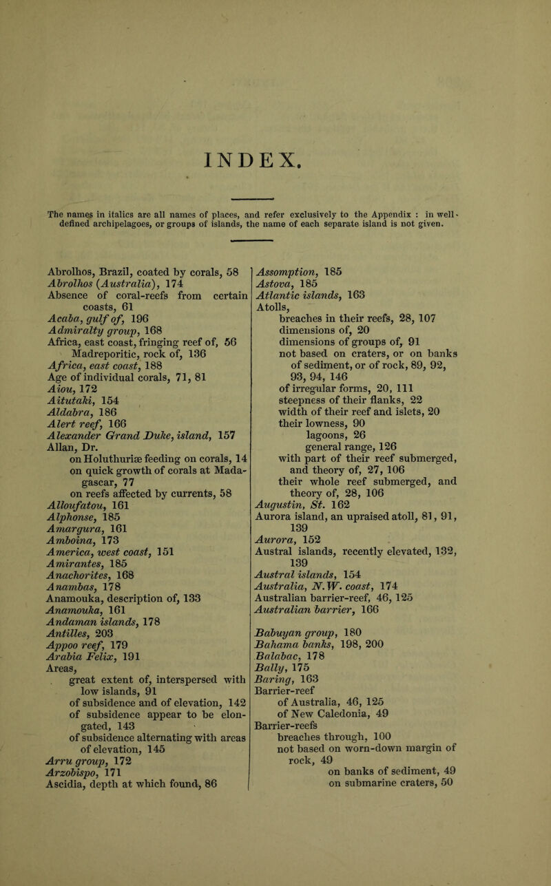 INDEX The names in italics are all names of places, and refer exclusively to the Appendix : in welD defined archipelagoes, or groups of islands, the name of each separate island is not given. Abrolhos, Brazil, coated by corals, 58 AhrolTios {Australia), 174 Absence of coral-reefs from certain coasts, 61 Acaia, gulf of, 196 Admiralty group, 168 Africa, east coast, fringing reef of, 56 Madreporitic, rock of, 136 Africa, east coast, 188 Age of individual corals, 71, 81 Aiou, 172 AitutaM, 154 Aldahra, 186 Alert reef, 166 Alexander Grand Duhe, island, 157 Allan, Dr. on Holuthurise feeding on corals, 14 on quick growth of corals at Mada- gascar, 77 on reefs affected by currents, 58 Alloufatou, 161 Alphonse, 185 Amargura, 161 Amhoina, 173 America, west coast, 151 Amir antes, 185 Anachorites, 168 Anambas, 178 Anamouka, description of, 133 Anamouha, 161 Andaman islands, 178 Antilles, 203 Appoo reef, 179 Arabia Felix, 191 Areas, great extent of, interspersed with low islands, 91 of subsidence and of elevation, 142 of subsidence appear to be elon- gated, 143 of subsidence alternating with areas of elevation, 145 Arru group, 172 Arzobispo, 171 Ascidia, depth at which found, 86 I Assomption, 185 Astova, 185 Atlantic islands, 163 Atolls, breaches in their reefs, 28, 107 dimensions of, 20 dimensions of groups of, 91 not based on craters, or on banks of sediment, or of rock, 89, 92, 93, 94, 146 of irregular forms, 20, 111 steepness of their flanks, 22 width of their reef and islets, 20 their lowness, 90 lagoons, 26 general range, 126 with part of their reef submerged, and theory of, 27, 106 their whole reef submerged, and theory of, 28, 106 Augustin, St. 162 Aurora island, an upraised atoll, 81, 91, 139 Aurora, 152 Austral islands, recently elevated, 132, 139 Austral islands, 154 Australia, N.W. coast, 174 Australian barrier-reef, 46, 125 Australian barrier, 166 Babuyan group, 180 Bahama banks, 198, 200 Balabac, 178 Bally, 175 Baring, 163 Barrier-reef of Australia, 46, 125 of New Caledonia, 49 Barrier-reefs breaches through, 100 not based on worn-down margin of rock, 49 on banks of sediment, 49 on submarine craters, 50