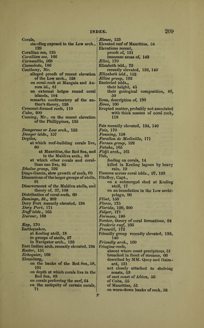 Corals, standing exposed in the Low arch., 129 Corallian sea, 125 Corallian sea, 166 Cornwallis^ 163 Cosmoledo, 186 Couthouy, Mr. alleged proofs of recent elevation of the Low arch., 128 on coral-rock at Mangaia and Au- rora isl., 81 on external ledges round coral islands, 104 remarks confirmatory of the au- thor’s theory, 128 Crescent-formed reefs, 110 Cuba, 200 Cuming, Mr., on the recent elevation of the Phillippines, 135 Dangerous or Low arch., 152 Danger islds., 157 Depths, at which reef-building corals live, 80 at Mauritius, the Red Sea, and in the Maldiva arch., 83 at which other corals and coral- lines can live, 85 Dhalac group, 192 Diego-Garcia, slow growth of reefs, 69 Dimensions of the larger groups of atolls, 91 Disseverment of the Maldiva atolls, and theory of, 37,108 Distribution of coral-reefs, 60 Domingo, St., 202 Dory Port recently elevated, 134 Dory Port, 171 Duff islds., 165 Durour, 168 Dap, 170 Earthquakes, at Keeling atoll, 18 in groups of atolls, 97 in Navigator arch., 133 East Indian arch, recently elevated, 134 Easter, 151 Echequier, 168 Ehrenberg, on the banks of the Red Sea, 58, 191 on depth at which corals live in the Red Sea, 83 on corals preferring the surf, 64 on the antiquity of certain corals, Eimeo, 153 Elevated reef of Mauritius, 54 Elevations recent, proofs of, 131 immense areas of, 143 Elivi, 170 Elizabeth isld., 73 recently elevated, 132, 140 Elizabeth isld., 152 Ellice group, 162 Encircled islds., their height, 45 their geological composition, 46, 50 Eoua, description of, 133 Eoua, 160 Erupted matter, probably not associated with thick masses of coral rock, 118 Fais recently elevated, 134, 140 Fais, 170 Fanning, 158  Farallon de Medinilla, 171 Farsan group, 192 Fataha, 165 Fidji arch., 161 Fish, feeding on corals, 14 killed in Keeling lagoon by heavy rain, 19 Fissures across coral islds., 97, 193 FitzRoy, Capt., on a submerged shed at Keeling atoll, 17 on an inundation in the Low archi- pelago, 96 Flint, 156 Flores, 175 ^ Florida, 199, 200 Folger, 171 Formosa, 180 Forster, theory of coral formations, 94 Frederic reef, 166 Freewill, 172 Friendly group recently elevated, 133, 140 Friendly arch., 160 Fringine-reefs, absent where coast precipitous, 51 breached in front of streams, 66 described by MM. Quoy and Gaim- ard, 131 not closely attached to shelving coasts, 53 of east coast of Africa, 56 of Cuba, 55 of Mauritius, 51 on worn-down banks of rock, 58 P