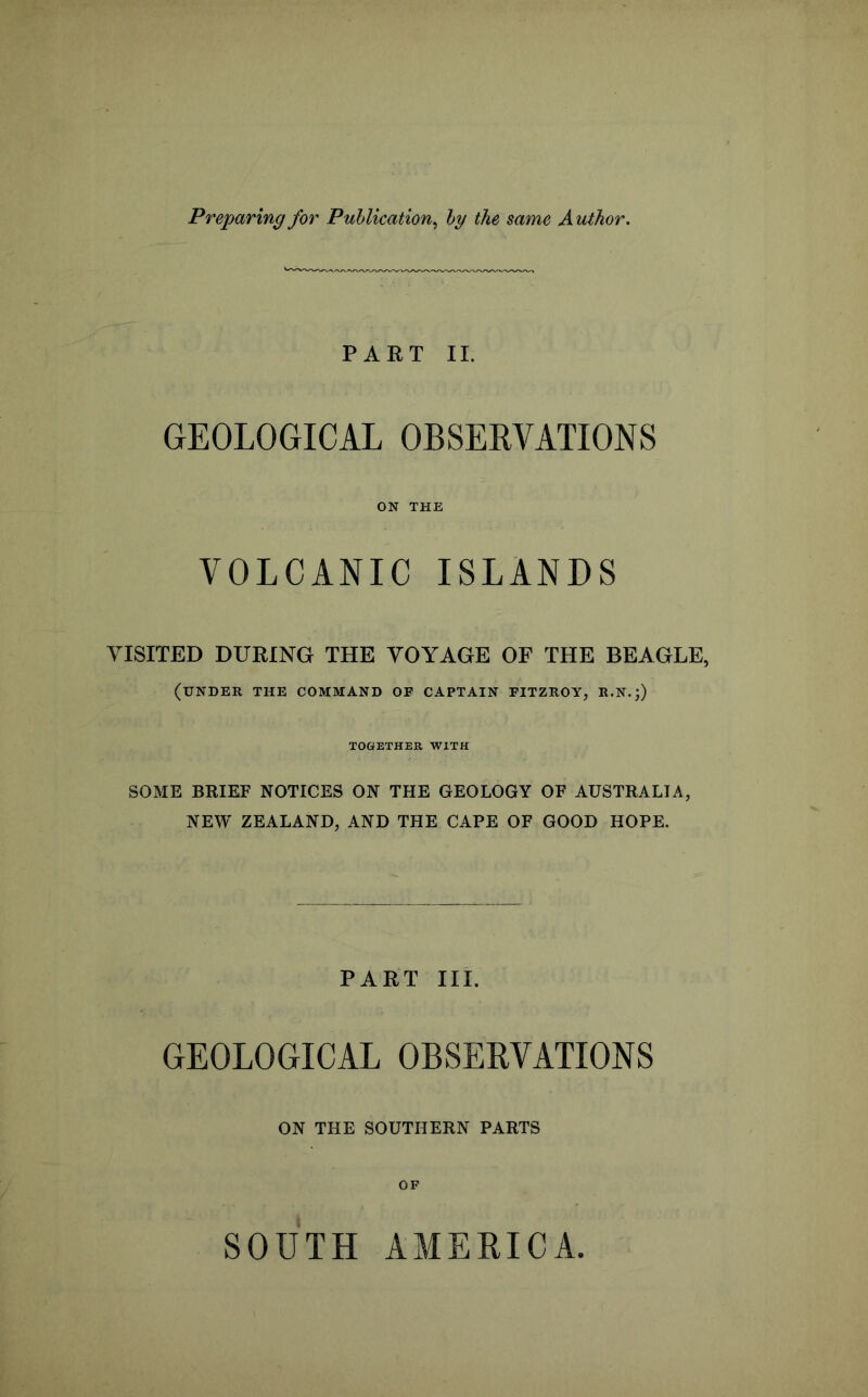 Preparing for Publication^ by the same Author. PART 11. GEOLOGICAL OBSERVATIONS ON THE VOLCANIC ISLANDS VISITED DURING THE VOYAGE OF THE BEAGLE, (under the command op captain FITZROY, R.N.;) TOGETHER WITH SOME BRIEF NOTICES ON THE GEOLOGY OF AUSTRALIA, NEW ZEALAND, AND THE CAPE OF GOOD HOPE. PART III. GEOLOGICAL OBSERVATIONS ON THE SOUTHERN PARTS OF SOUTH AMERICA