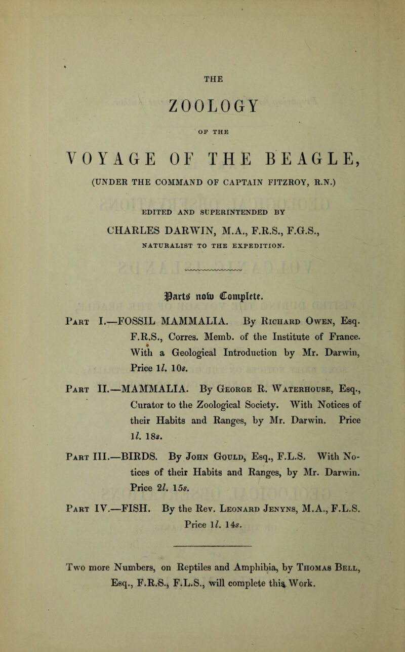 THE ZOOLOGY OF THE VOYAGE OF THE BEAGLE, (UNDER THE COMMAND OF CAPTAIN FITZROY, R.N.) EDITED AND SUPERINTENDED BY CHARLES DARWIN, M.A., F.R.S., F.G.S., NATURALIST TO THE EXPEDITION. noU) Complete. Part I.--FOSSIL MAMMALIA. By Richard Owen, Esq. F.R.S., Corres. Memb. of the Institute of France. * With a Geological Introduction by Mr. Darwin, Price IL 10^. Part II.—MAMMALIA. By George R. Waterhouse, Esq., Curator to the Zoological Society. With Notices of their Habits and Ranges, by Mr. Darwin. Price 1/. 18s. Part III.—BIRDS. By John Gould, Esq., F.L.S. With No- tices of their Habits and Ranges, by Mr. Darwin. Price 21. 15s. Part IV.—FISH, By the Rev. Leonard Jenyns, M.A., F.L.S. Price \l. 14s. Two more Numbers, on Reptiles and Amphibia, by Thomas Bell, Esq., F.R.S.^ F.L.S., will complete thi^ Work.