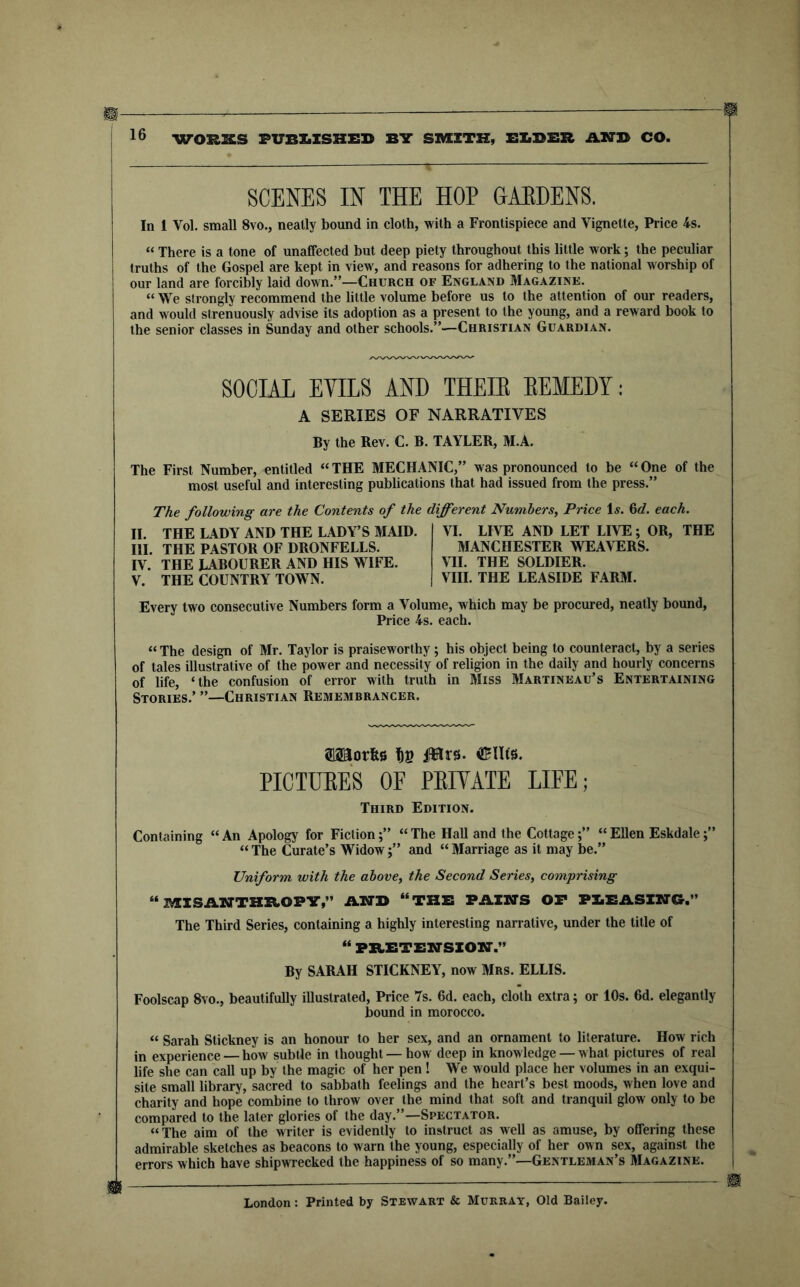 WORKS FUBXiISHED BIT SmiTK, BIiBER ABTB CO. SCENES IN THE HOP HAEDENS. In 1 Vol. small 8vo., neatly bound in cloth, with a Frontispiece and Vignette, Price 4s. “ There is a tone of unaffected but deep piety throughout this little work; the peculiar truths of the Gospel are kept in view, and reasons for adhering to the national worship of our land are forcibly laid down.”—Church of England Magazine. “ We sirongly recommend the little volume before us to the attention of our readers, and would strenuously advise its adoption as a present to the young, and a reward book to the senior classes in Sunday and other schools.”—Christian Guardian. SOCIAL Ems AND THEIE EEMEDY: A SERIES OF NARRATIVES By the Rev. C. B. TAYLER, M.A. The First Number, entitled “THE MECHANIC,” was pronounced to be “One of the most useful and interesting publications that had issued from the press.” The following are the Contents of the different Numbers, Price 1^. M. each. II. THE LADY AND THE LADY’S MAID. HI. THE PASTOR OF DRONFELLS. IV. THE LABOURER AND HIS WIFE. V. THE COUNTRY TOWN. VI. LIVE AND LET LIVE; OR, THE MANCHESTER WEAVERS. VII. THE SOLDIER. VIII. THE LEASIDE FARM. Every two consecutive Numbers form a Volume, which may be procured, neatly bound. Price 4s. each. “ The design of Mr. Taylor is praiseworthy; his object being to counteract, by a series of tales illustrative of the power and necessity of religion in the daily and hourly concerns of life, ‘the confusion of error with truth in Miss Martineau’s Entertaining Stories.’ ”—Christian Remembrancer. SlSaorfee fin iJHrs. OSUfs. PICTUEES OF PEIYATE LIFE; Third Edition. Containing “An Apology for Fiction;” “The Hall and the Cottage“Ellen Eskdale “ The Curate’s Widowand “ Marriage as it may be.” Uniform with the above, the Second Series, comprising “ ISHSABTTHB.OPY,” AIO'D “THE PAIN'S OP PXiEASZNCr.” The Third Series, containing a highly interesting narrative, under the title of “ PZtETENSZON.” By SARAH STICKNEY, now Mrs. ELLIS. Foolscap 8vo., beautifully illustrated. Price 7s. 6d. each, cloth extra; or 10s. 6d. elegantly bound in morocco. “ Sarah Stickney is an honour to her sex, and an ornament to literature. How rich in experience — how subtle in thought — how deep in knowledge — what pictures of real life she can call up by the magic of her pen ! We would place her volumes in an exqui- site small library, sacred to sabbath feelings and the heart’s best moods, when love and charity and hope combine to throw over the mind that soft and tranquil glow only to be compared to the later glories of the day.”—Spectator. “The aim of the writer is evidently to instruct as well as amuse, by offering these admirable sketches as beacons to warn the young, especially of her own sex, against the errors which have shipwrecked the happiness of so many.”—Gentleman’s Magazine. n London: Printed by Stewart & Murray, Old Bailey.