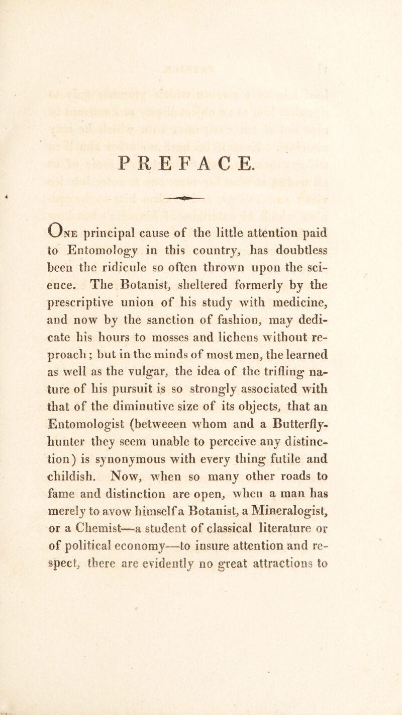 P R E F A C E, One principal cause of the little attention paid to Entomology in this country, has doubtless been the ridicule so often thrown upon the sci- ence. The Botanist, sheltered formerly by the prescriptive union of his study with medicine, and now by the sanction of fashion, may dedi- cate his hours to mosses and lichens without re- proach ; but in the minds of most men, the learned as well as the vulgar, the idea of the trifling na- ture of his pursuit is so strongly associated with that of the diminutive size of its objects, that an Entomologist (betweeen whom and a Butterfly- hunter they seem unable to perceive any distinc- tion) is synonymous with every thing futile and childish. Now, when so many other roads to fame and distinction are open, when a man has merely to avow himself a Botanist, a Mineralogist, or a Chemist—a student of classical literature or of political economy—to insure attention and re- spect, there are evidently no great attractions to