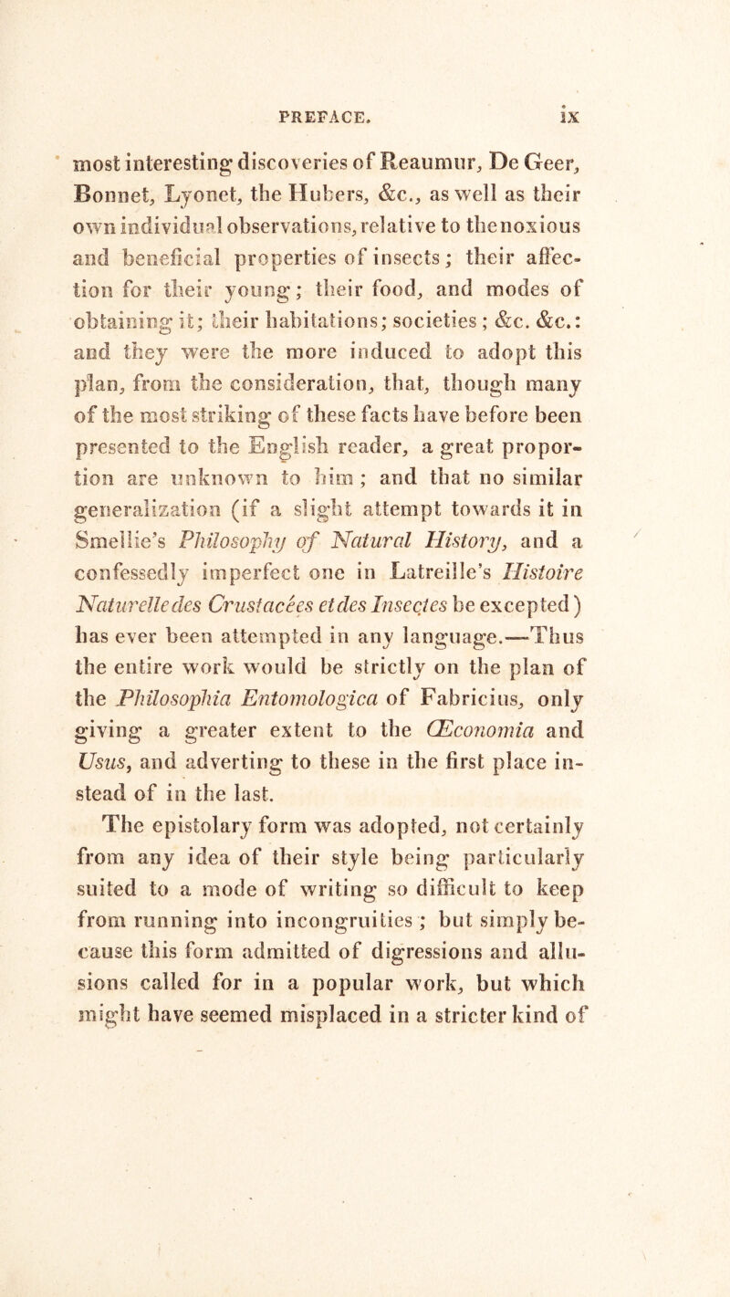 most interesting; discoveries of Reaumur, De Geer, Bonnet, Lyonet, the Hubers, &c., as well as their own individual observations, relative to the noxious and beneficial properties of insects; their affec- tion for their young; their food, and modes of obtaining it; their habitations; societies; &c. &c.: and they were the more induced to adopt this plan, from the consideration, that, though many of the most striking of these facts have before been presented to the English reader, a great propor- tion are unknown to him ; and that no similar generalization (if a slight attempt towards it in Smellie's Philosophy of Natural History, and a confessedly imperfect one in Latreille’s Histoire Naturelledes Crustacees etdes Insectes be excepted) has ever been attempted in any language.—Thus the entire work would be strictly on the plan of the Philosophia Entomologica of Fabricius, only giving a greater extent to the CEconomia and Usas, and adverting to these in the first place in- stead of in the last. The epistolary form was adopted, not certainly from any idea of their style being particularly suited to a mode of writing so difficult to keep from running into incongruities; but simply be- cause this form admitted of digressions and allu- sions called for in a popular work, but which might have seemed misplaced in a stricter kind of