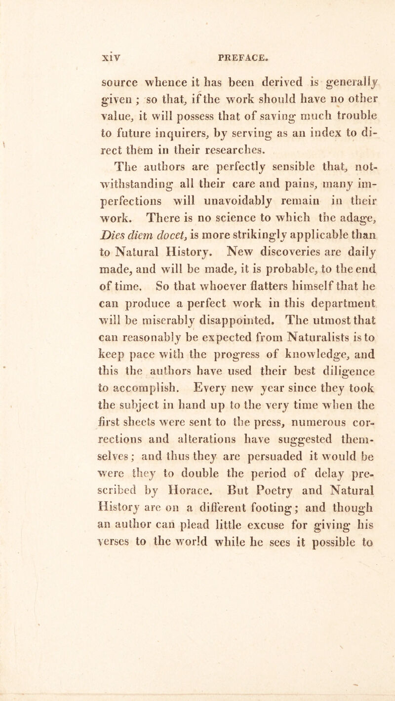 source whence it has been derived is generally given ; so that, if the work should have no other value, it will possess that of saving much trouble to future inquirers, by serving as an index to di- rect them in their researches. The authors are perfectly sensible that, not- withstanding all their care and pains, many im- perfections will unavoidably remain in their work. There is no science to which the adage. Dies cliem docet} is more strikingly applicable than to Natural History. New discoveries are daily made, and will be made, it is probable, to the end of time. So that whoever flatters himself that he can produce a perfect work in this department will be miserably disappointed. The utmost that can reasonably be ex pected from Naturalists is to keep pace with the progress of knowledge, and this the authors have used their best diligence to accomplish. Every new year since they took the subject in hand up to the very time when the first sheets were sent to the press, numerous cor- rections and alterations have suggested them- selves ; and thus they are persuaded it would be were they to double the period of delay pre- scribed by Horace. But Poetry and Natural History are on a different footing; and though an author can plead little excuse for giving his yerscs to the w orld while he sees it possible to