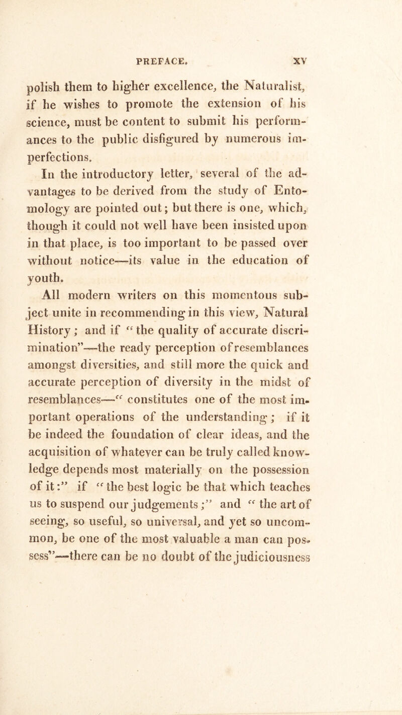 polish them to higher excellence, the Naturalist, if he wishes to promote the extension of his science, must be content to submit his perform- ances to the public disfigured by numerous im- perfections. In the introductory letter, several of the ad- vantages to be derived from the study of Ento- mology are pointed out; but there is one, which, though it could not well have been insisted upon in that place, is too important to be passed over without notice—its value in the education of youth. All modern writers on this momentous sub- ject unite in recommending in this view. Natural History; and if “the quality of accurate discri- mination”—the ready perception of resemblances amongst diversities, and still more the quick and accurate perception of diversity in the midst of resemblances'—“ constitutes one of the most im» portant operations of the understanding ; if it be indeed the foundation of clear ideas, and the acquisition of whatever can be truly called know- ledge depends most materially on the possession of itif “ the best logic be that which teaches us to suspend our judgementsand “ the art of seeing, so useful, so universal, and yet so uncom- mon, be one of the most valuable a man can pos- sess’--there can be no doubt of the judiciousness