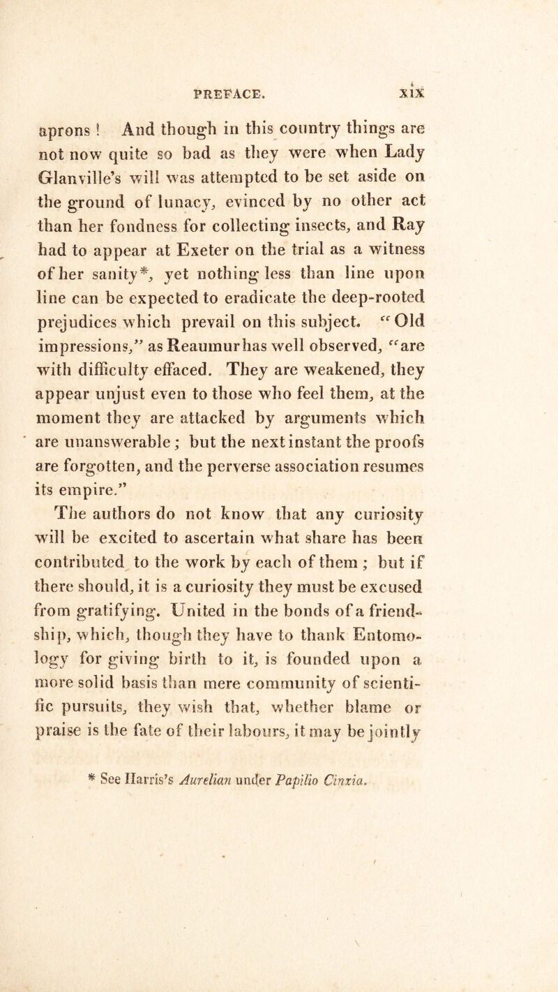 aprons ! And though in this country things are not now quite so bad as they were when Lady Glanville’s will was attempted to be set aside on the ground of lunacy, evinced by no other act than her fondness for collecting insects, and Ray had to appear at Exeter on the trial as a witness of her sanity*, yet nothing less than line upon line can be expected to eradicate the deep-rooted prejudices which prevail on this subject “Old impressions/’ as Reaumur has well observed, “are with difficulty effaced. They are weakened, they appear unjust even to those who feel them, at the moment they are attacked by arguments which are unanswerable; but the next instant the proofs are forgotten, and the perverse association resumes its empire/’ The authors do not know that any curiosity will he excited to ascertain what share has been contributed to the work by each of them ; but if there should, it is a curiosity they must be excused from gratify ing. United in the bonds of a friend- ship, which, though they have to thank Entomo- logy for giving birth to it, is founded upon a more solid basis than mere community of scienti- fic pursuits, they wish that, whether blame or praise is the fate of their labours, it may be jointly * See Harrises Aurelian under PapiHo Cinxia,