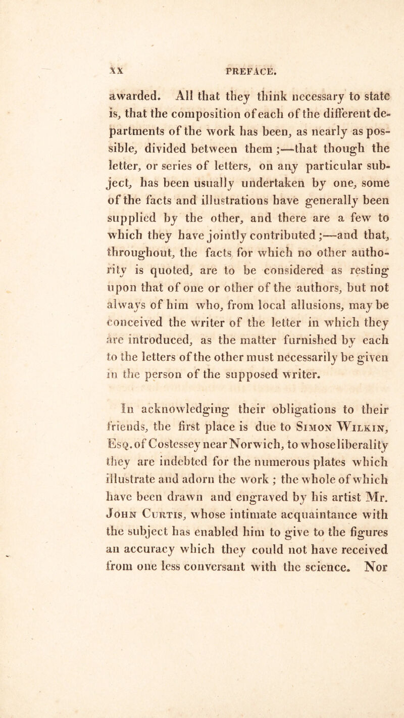 awarded® All that they think necessary to state is„ that the composition of each of the different de« partments of the work has been, as nearly as pos- sible, divided between them ;—that though the letter, or series of letters, on any particular sub- ject, has been usually undertaken by one, some of the facts and illustrations have generally been supplied by the other, and there are a few to which they have jointly contributedand that, throughout, the facts for vrhich no other autho- rity is quoted, are to be considered as resting upon that of one or other of the authors, but not always of him who, from local allusions, maybe conceived the writer of the letter in wrhich they are introduced, as the matter furnished by each to the letters of the other must necessarily be given in the person of the supposed writer. In acknowledging their obligations to their friends, the first place is due to Simon Wilkin, Esq. of Costessey near Norwich, to whose liberality they are indebted for the numerous plates which illustrate and adorn the work ; the whole of which have been drawn and engraved by his artist Mr. John Curtis, whose intimate acquaintance with the subject has enabled him to give to the figures an accuracy which they could not have received from one less conversant with the science® Nor