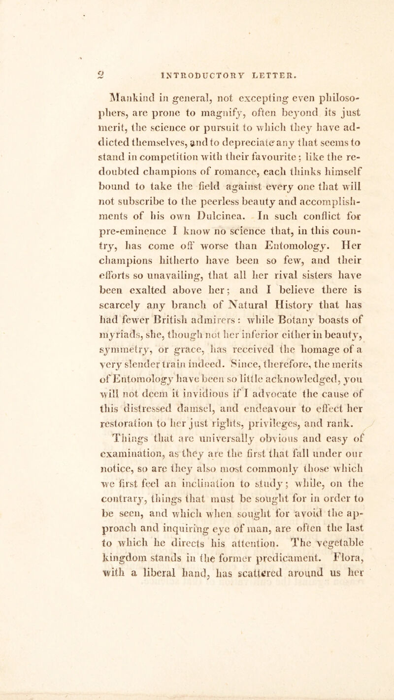 o Mankind in genera], not excepting even pbiloso- pliers, arc prone to magnify, often beyond its just merit, tbe science or pursuit to winch they have ad- dicted themselves, and to depreciate'any that seems to stand in competition with their favourite ; like the re- doubted champions of romance, each thinks himself bound to take the field against every one that will not subscribe to the peerless beauty and accomplish- ments of his own Dulcinea. In such conflict for pre-eminence I know no science that, in this coun- try, has come off worse than Entomology. Her champions hitherto have been so few, and their efforts so unavailing, that all her rival sisters have been exalted above her; and I believe there is scarcely any branch of Natural History that has had fewer British admirers : while Botany boasts of myriads, she, though not her inferior either in beauty, symmetry, or grace, has received the homage of a very slender train indeed. Since, therefore, the merits of Entomology have been so little acknowledged, you will not deem it invidious if I advocate the cause of this distressed damsel, and endeavour to effect her restoration to her just rights, privileges, and rank. Things that are universally obvious and easy of examination, as they are the first that fall under our notice, so arc they also most commonly those which we first feel an inclination to study; while, on the contrary, things that must be sought for in order to be seen, and which when sought for avoid the ap- proach and inquiring eye of man, are often the last to which he directs his attention. The vegetable kingdom stands in the former predicament. Flora, with a liberal hand, has scattered around us her