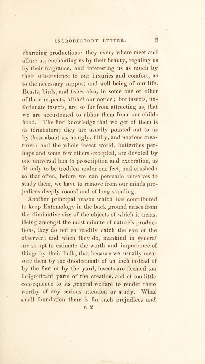 charming productions; they every where meet and allure us, enchanting us by their beauty, regaling us by their fragrance, and interesting us as much by their subservience to our luxuries and comfort, as to the necessary support and well-being of our life. Beasts, birds, and fishes also, in some one or other of these respects, attract our notice ; but insects, un- fortunate insects, are so far from attracting us, that we are accustomed to abhor them from our child- hood. The first knowledge that we get of them is as tormentors; they are usually pointed out to us by those about us, as ugly, filthy, and noxious crea- tures; and the whole insect world, butterflies per- haps and some few others excepted, are devoted by one universal ban to proscription and execration, as fit only to be trodden under our feet, and crushed : so that often, before we can persuade ourselves to study them, we have to remove from our minds pre- judices deeply rooted and of long standing. Another principal reason which has contributed to keep Entomology in the back ground arises from the diminutive size of the objects of which it treats* Being amongst the most minute of nature's produc- tions, they do not so readily catch the eye of the observer; and when they do, mankind in general are so apt to estimate the worth and importance of things by their bulk, that because we usually mea- sure them by the duodecimals of an inch instead of by the foot or by the yard, insects are deemed too insignificant parts of the creation, and of too little consequence to its general welfare to render them worthy of any serious attention or study. What small foundation there is for such prejudices and b 2