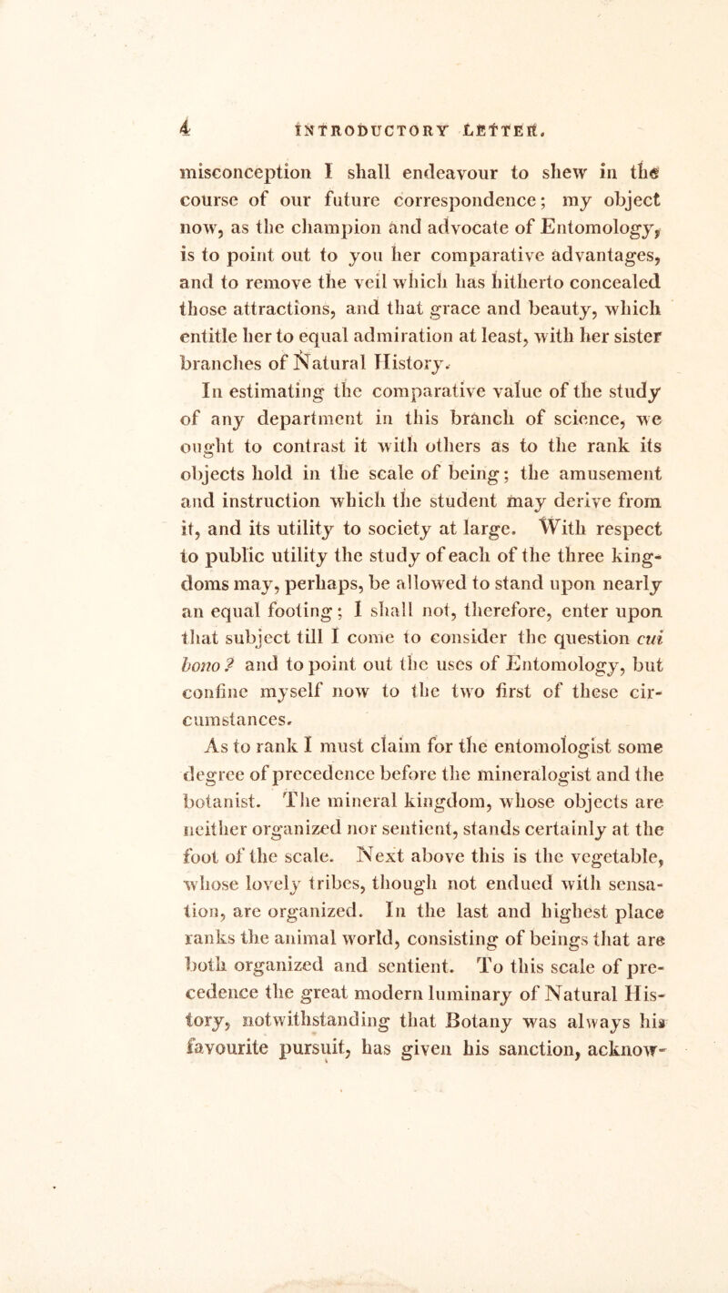 misconception 1 shall endeavour to shew in the course of our future correspondence; my object now, as the champion and advocate of Entomology,, is to point out to you her comparative advantages, and to remove the veil which has hitherto concealed those attractions, and that grace and beauty, which entitle her to equal admiration at least, with her sister branches of Natural History. In estimating the comparative value of the study of any department in this branch of science, we ought to contrast it with others as to the rank its objects hold in the scale of being; the amusement and instruction which the student may derive from it, and its utility to society at large. With respect to public utility the study of each of the three king- doms may, perhaps, be allowed to stand upon nearly an equal footing; I shall not, therefore, enter upon that subject till I come to consider the question cui bono ? and to point out the uses of Entomology, but confine myself now to the two first of these cir- cumstances. As to rank I must claim for the entomologist some degree of precedence before the mineralogist and the botanist. The mineral kingdom, whose objects are neither organized nor sentient, stands certainly at the fool of the scale. Next above this is the vegetable, whose lovely tribes, though not endued with sensa- tion, are organized. In the last and highest place ranks the animal world, consisting of beings that are both organized and sentient. To this scale of pre- cedence the great modern luminary of Natural His- tory, notwithstanding that Botany was always his favourite pursuit, has given his sanction, acknow-