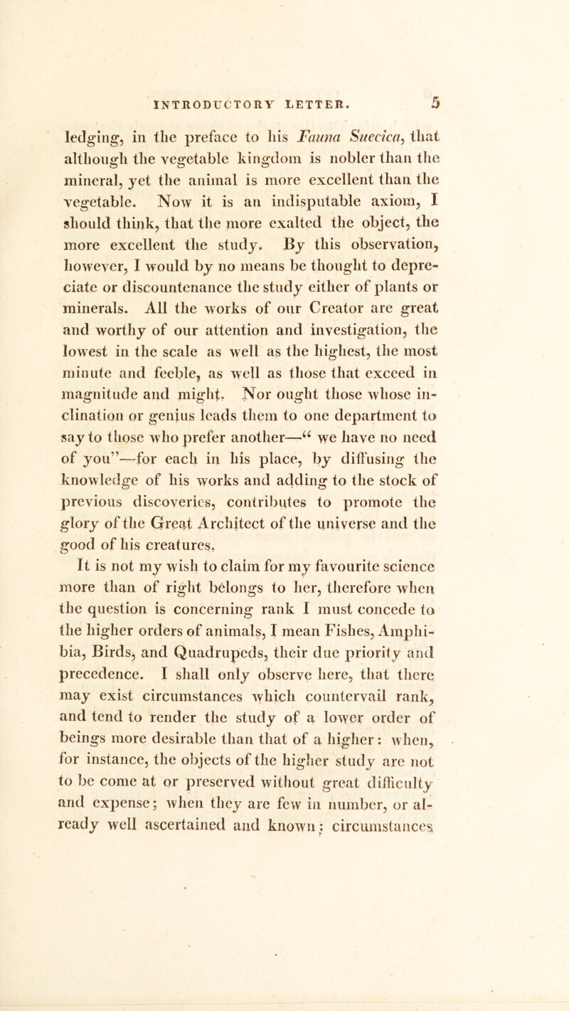 lodging, ill the preface to his Fauna Suecica, that although the vegetable kingdom is nobler than the mineral, yet the animal is more excellent than the vegetable. Now it is an indisputable axiom, I should think, that the more exalted the object, the more excellent the study. By this observation, however, I would by no means be thought to depre- ciate or discountenance the study either of plants or minerals. All the works of our Creator are great and worthy of our attention and investigation, the lowest in the scale as well as the highest, the most minute and feeble, as well as those that exceed in magnitude and might. Nor ought those whose in- clination or genius leads them to one department to say to those who prefer another—^ we have no need of you1’—for each in his place, by diffusing the knowledge of his works and adding to the stock of previous discoveries, contributes to promote the glory of the Great Architect of the universe and the good of his creatures. It is not my wish to claim for my favourite science more than of right belongs to her, therefore when the question is concerning rank I must concede to the higher orders of animals, I mean Fishes, Amphi- bia, Birds, and Quadrupeds, their due priority and precedence. I shall only observe here, that there may exist circumstances which countervail rank, and tend to render the study of a lower order of beings more desirable than that of a higher: when, for instance, the objects of the higher study are not to be come at or preserved without great difficulty and expense; when they are few in number, or al- ready well ascertained and known; circumstances