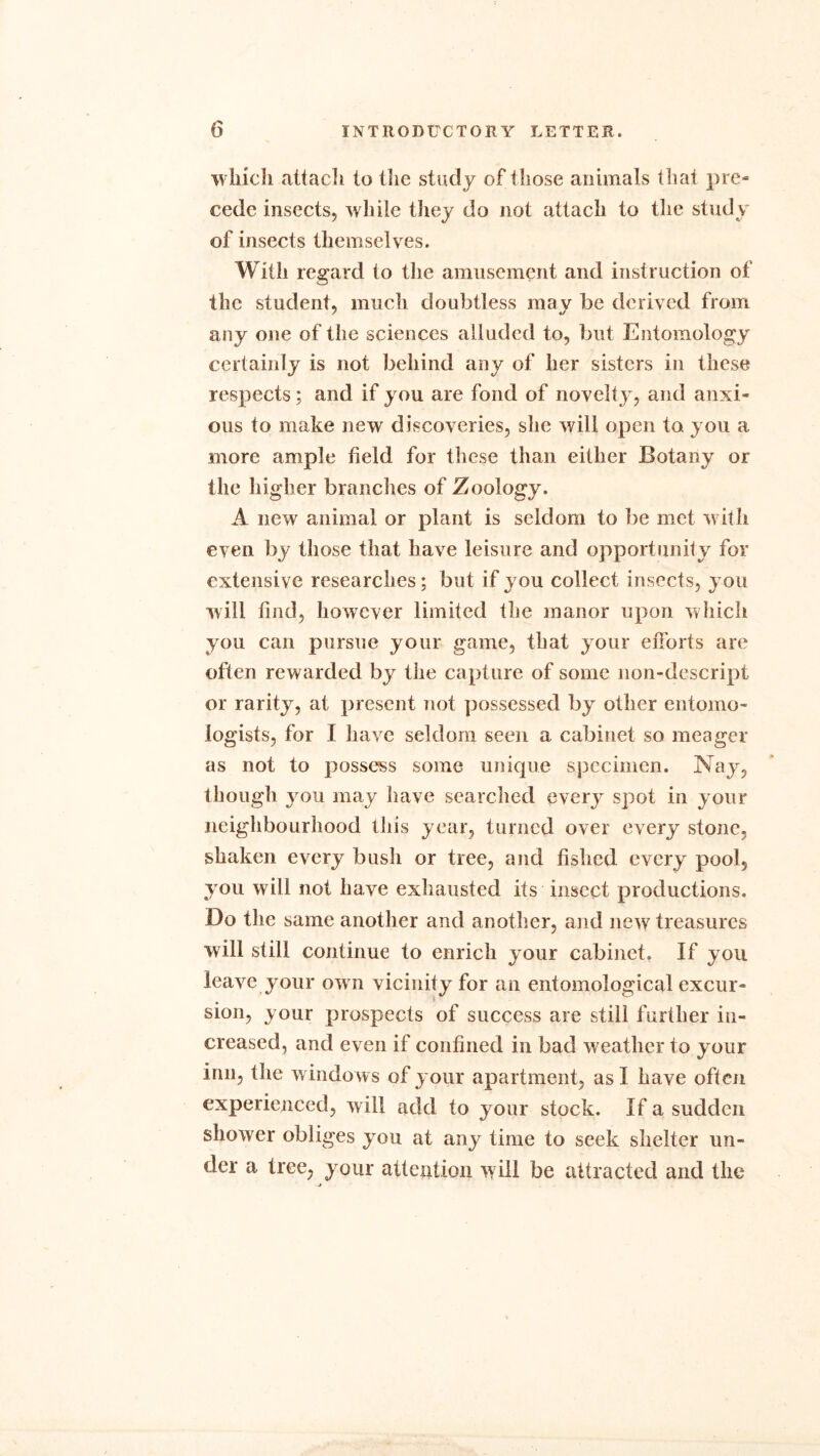 winch attach to the study of those animals that pre- cede insects, while they do not attach to the study of insects themselves. With regard to the amusement and instruction of the student, much doubtless may be derived from any one of the sciences alluded to, but Entomology certainly is not behind any of her sisters in these respects; and if you are fond of novelty, and anxi- ous to make new discoveries, she will open to you a more ample field for these than either Botany or the higher branches of Zoology. A new animal or plant is seldom to be met with even by those that have leisure and opportunity for extensive researches; but if you collect insects, you will find, however limited the manor upon which you can pursue your game, that your efforts are often rewarded by the capture of some non-descript or rarity, at present not possessed by other entomo- logists, for I have seldom seen a cabinet so meager as not to possess some unique specimen. Nay, though you may have searched every spot in your neighbourhood this year, turned over every stone, shaken every bush or tree, and fished every pool, you will not have exhausted its insect productions. Do the same another and another, and new treasures will still continue to enrich your cabinet. If you leave your own vicinity for an entomological excur- sion, your prospects of success are still further in- creased, and even if confined in bad w eather to your inn, the windows of your apartment, as I have often experienced, will add to your stock. If a sudden shower obliges you at any time to seek shelter un- der a tree, your attention will be attracted and the j