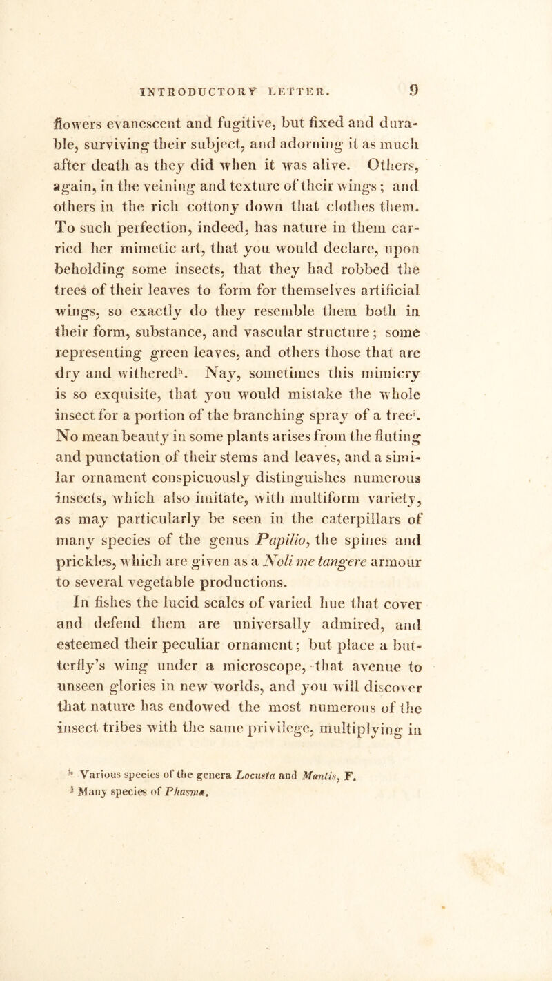 flowers evanescent and fugitive, but fixed and dura- ble, surviving their subject, and adorning it as much after death as they did when it was alive. Others, again, in the veining and texture of their wings ; and others in the rich cottony down that clothes them. To sucli perfection, indeed, has nature in them car- ried her mimetic art, that you would declare, upon beholding some insects, that they had robbed the trees of their leaves to form for themselves artificial wings, so exactly do they resemble them both in their form, substance, and vascular structure; some representing green leaves, and others those that are dry and withered11. Nay, sometimes this mimicry is so exquisite, that you would mistake the whole insect for a portion of the branching spray of a tree'. No mean beauty in some plants arises from the fluting and punctation of their stems and leaves, and a simi- lar ornament conspicuously distinguishes numerous insects, which also imitate, with multiform variety, as may particularly be seen in the caterpillars of many species of the genus Papilio, the spines and prickles, which are given as a Noli me tangere armour to several vegetable productions. In fishes the lucid scales of varied hue that cover and defend them are universally admired, and esteemed their peculiar ornament; but place a but- terfly’s wing under a microscope, that avenue to unseen glories in new worlds, and you will discover that nature has endowed the most numerous of the insect tribes with the same privilege, multiplying in 58 Various species of the genera Locusta and Mantis, F. * Many gpecies of Phasma.