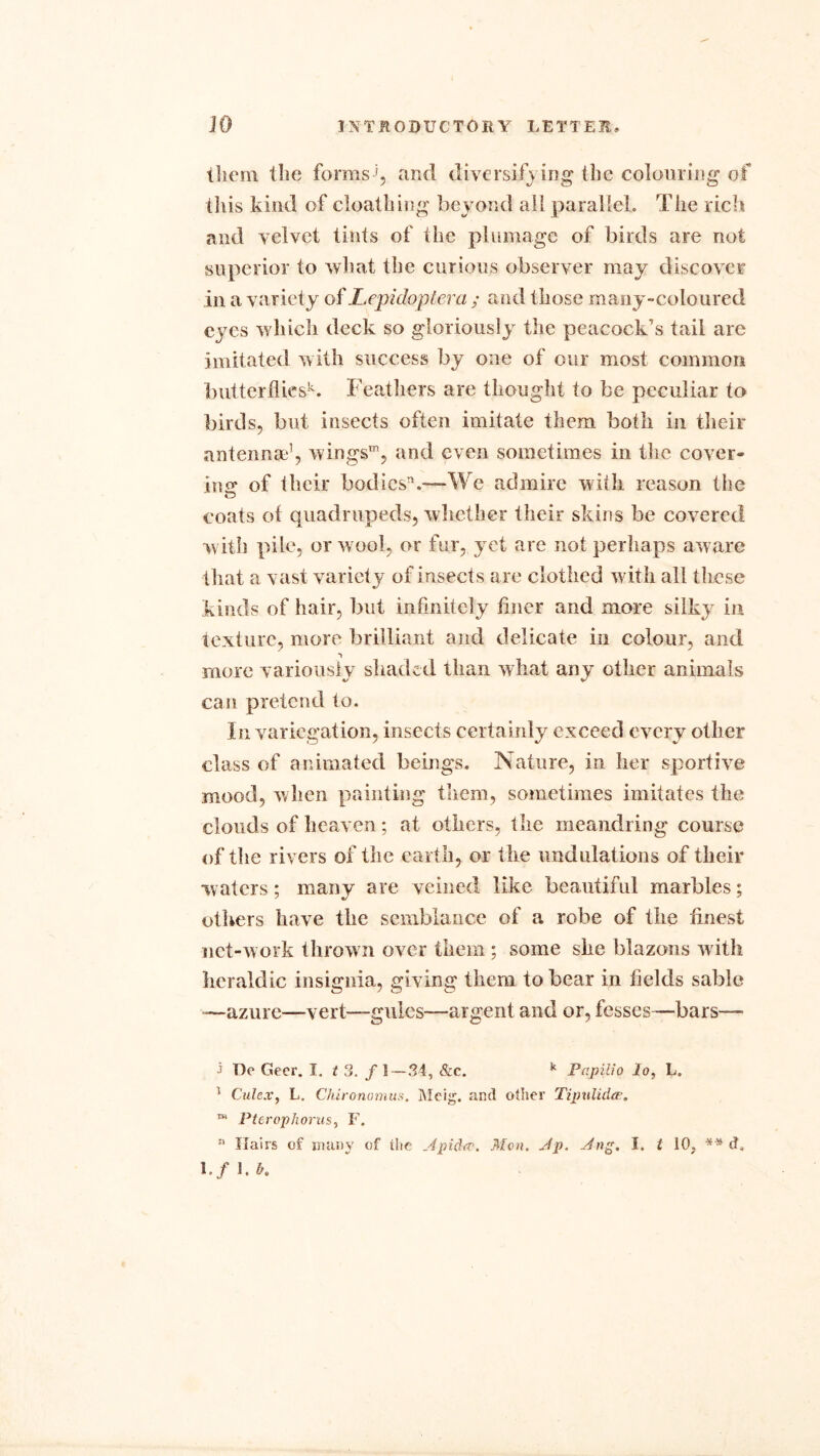 them the forms ’, and diversifying (he colouring of this kind of cloathing beyond all parallel. The rich and velvet tints of the plumage of birds are not superior to what the curious observer may discover in a variety of Lepidoptera ; and those many-coloured eyes which deck so gloriously the peacock’s tail are imitated with success by one of our most common butterflies^. Feathers are thought to be peculiar to birds, but insects often imitate them both in their antennae1, wings™, and even sometimes in the cover- ing of their bodies11.—We admire with reason the o coats oi quadrupeds, whether their skins be covered with pile, or wool, or fur, yet are not perhaps aware that a vast variety of insects are clothed with all these kinds of hair, but infinitely finer and more silky in texture, more brilliant and delicate in colour, and ■> more variously shaded than what any other animals can pretend to. In variegation, insects certainly exceed every other class of animated beings. Nature, in her sportive mood, when painting them, sometimes imitates the clouds of heaven; at others, the meandring course of the rivers of the earth, or the undulations of their waters; many are veined like beautiful marbles; others have the semblance of a robe of the finest net-work thrown over them ; some she blazons with heraldic insignia, giving them to bear in fields sable —azure—vert—gules—argent and or, fesses—bars— i I)e Geer. I. t 3. f 1—.34, &c. y Papilio lo, L. 1 Culex, L. Chironomus. Meig. and other Tipulida.?. “* Pterophorus, F. !> Hairs of many of the Apidtv, Mon. Ap. Ang. I. t 10, ** d, I./ 1. b.