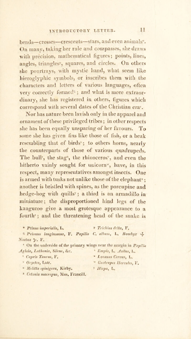 bends—crosses—crescents—stars, and even animals0. On many, taking lier rule and compasses, she draws with precision, mathematical figures; points, lines, angles, triangles*, squares, and circles. On others she pourtrays, with mystic hand, what seem like hieroglyphic symbols, or inscribes them with the characters and letters of various languages, often very correctly formed1; and what is more extraor- dinary, she has registered in others, figures which correspond with several dates of the Christian erar. Nor has nature been lavish only in the apparel and ornament of these privileged tribes; in other respects she lias been equally unsparing of her favours. To some she has given fins like those of fish, or a beak resembling that of birds8; to others horns, nearly the counterparts of those of various quadrupeds. The bulb, the stagu, the rhinoceros’*, and even the hitherto vainly sought for unicornw, have, in this respect, many representatives amongst insects. One is armed with tusks not unlike those of the elephant*; another is bristled with spines, as the porcupine and hedge-hog with quills?; a third is an armadillo in miniature; the disproportioned hind legs of the kanguroo give a most grotesque appearance to a fourth2; and the threatening head of the snake is ® Ptinus imperialis, L. ? Trichius delta, F. q Prionus longimanus, F. Papilio C. album, L. Bombyx g. Noctua y. F. r On the underside of the primary wings near the margin in Papilla Aglaia, Lathonia, Silene, &c. s Empis, L. Asilus, L. 1 Copris Taurus, F. u Lvcanus Cervus, L. v Oryctes, Latr. w Geotrupes Hercules; F, -£ Melitta spinigera, Kirby. > Hispa, I«, * Cetonia macropus, Mus. Francill,