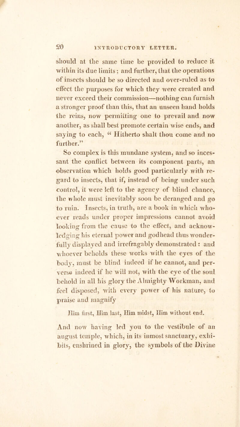 should at tlie same time be provided to reduce it within its due limits; and further, that the operations of insects should be so directed and over-ruled as to effect the purposes for which they were created and siever exceed their commission—nothing can furnish a stronger proof than this, that an unseen hand holds the reins, now permitting one to prevail and now another, as shall best promote certain wise ends, and saying to each, u Hitherto shalt thou come and no further.’ So complex is this mundane system, and so inces- sant the conflict between its component parts, an observation which holds good particularly with re- gard to insects, that if, instead of being under such control, it were left to the agency of blind chance, tlie whole must inevitably soon be deranged and go to ruin. Insects, in truth, are a book in which who- ever reads under proper impressions cannot avoid looking from the cause to the effect, and acknow- ledging his eternal power and godhead thus wonder- fully displayed and irrefragably demonstrated : and whoever beholds these works with the eyes of the body, must be blind indeed if he cannot, and per- verse indeed if he will not, with the eye of the sou! behold in all Ids glory the Almighty Workman, and feel disposed, with every power of his nature, to praise and magnify Him first, Him last, Him midst, Him without end. And now having led you to the vestibule of an august temple, which, in its inmost sanctuary, exhi- bits, enshrined in glory, the symbols of the Divine