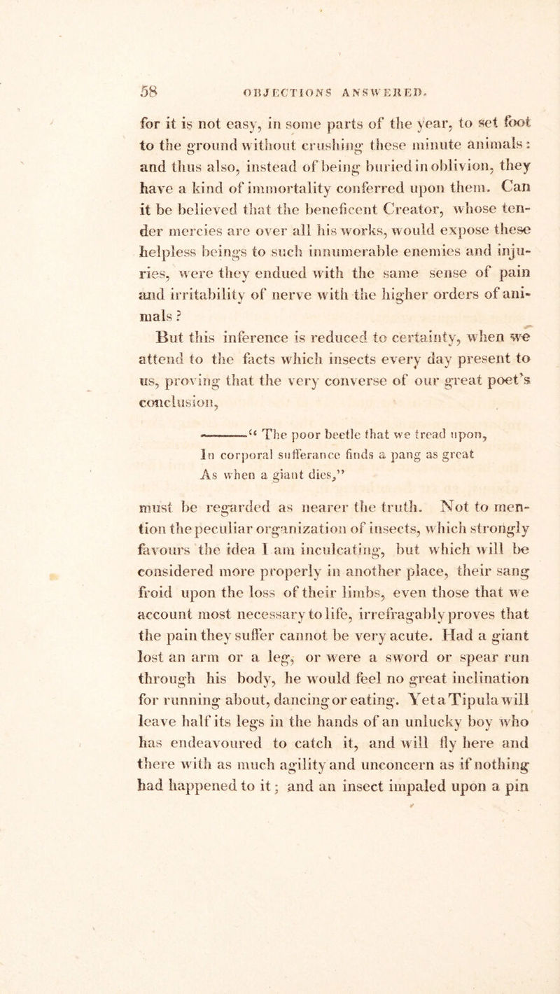 for it is not easy, in some parts of the year, to set foot to the ground without crushing* these minute animals: and thus also, instead of being buried in oblivion, they have a kind of immortality conferred upon them. Can it be believed that the beneficent Creator, whose ten- der mercies are over all his works, would expose these helpless beings to such innumerable enemies and inju- ries, were they endued with the same sense of pain and irritability of nerve with the higher orders of ani- mals ? But this inference is reduced to certainty, when we attend to the facts which insects every day present to us, proving that the very converse of our great poet's conclusion, —.———u The poor beetle that we tread upon, In corporal sufferance finds a pang as great As when a giant dies/’ must be regarded as nearer the truth. Not to men- tion the peculiar organization of insects, w hich strongly favours the idea 1 am inculcating, but which will be considered more properly in another place, their sang froid upon the loss of their limbs, even those that we account most necessary to life, irrefragably proves that the pain they suffer cannot be very acute. Had a giant lost an arm or a leg, or were a sword or spear run through his body, he would feel no great inclination for running about, dancing or eating. Yet a Tipula will leave half its legs in the hands of an unlucky boy who has endeavoured to catch it, and will fly here and there with as much agility and unconcern as if nothing had happened to it; and an insect impaled upon a pin