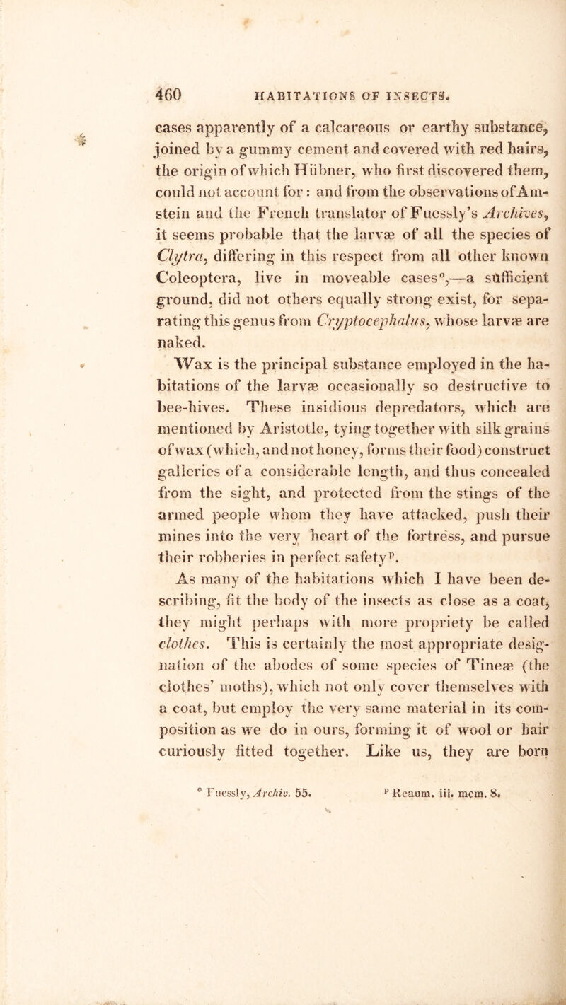 cases apparently of a calcareous or earthy substance, joined by a gummy cement and covered with red hairs, the origin of which Hiibner, who first discovered them, could not account for : and from the observations of Am- stein and the French translator of Fuessly’s Archives, it seems probable that the larvae of all the species of Clytra, differing in this respect from all other known Coleoptera, live in moveable cases0,—a sufficient ground, did not others equally strong exist, for sepa- rating this genus from Crypto cephalus, whose larvae are naked. Wax is the principal substance employed in the ha- bitations of the larvae occasionally so destructive to bee-hives. These insidious depredators, which are mentioned by Aristotle, tying together with silk grains of wax (which, and not honey, forms their food) construct galleries of a considerable length, and thus concealed from the sight, and protected from the stings of the armed people whom they have attacked, push their mines into the very heart of the fortress, and pursue their robberies in perfect safetyp. As many of the habitations which I have been de- scribing, fit the body of the insects as close as a coat, they might perhaps with more propriety be called clothes. This is certainly the most appropriate desig- nation of the abodes of some species of Tinem (the clothes moths), which not only cover themselves with a coat, but employ the very same material in its com- position as we do in ours, forming it of wool or hair curiously fitted together. Like us, they are born ° Fuessly, Archiv. 55. p Reaum. iii. mem. 8.