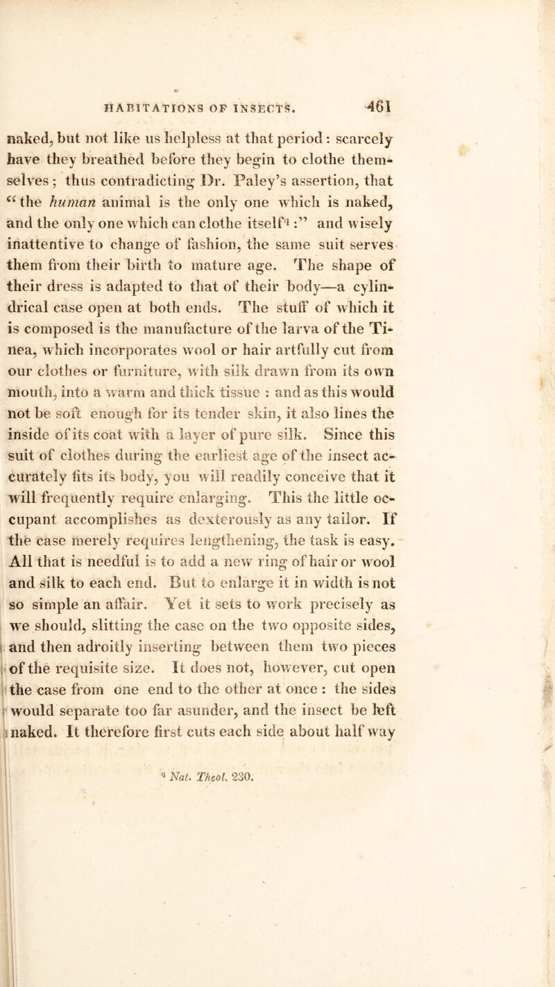 naked, but not like us helpless at that period : scarcely have they breathed before they begin to clothe them- selves ; thus contradicting Dr. Paley’s assertion, that ci the human animal is the only one which is naked, and the only one which can clothe itself1and wisely inattentive to change of fashion, the same suit serves them from their birth to mature age. The shape of their dress is adapted to that of their body—a cylin- drical case open at both ends. The stuff of which it is composed is the manufacture of the larva of the Ti- nea, which incorporates wool or hair artfully cut from our clothes or furniture, with silk drawn from its own mouth, into a warm and thick tissue : and as this would not be soft enough for its tender skin, it also lines the inside of its coat with a layer of pure silk. Since this suit of clothes during the earliest age of the insect ac- curately fits its body, you will readily conceive that it will frequently require enlarging. This the little oc- cupant accomplishes as dexterously as any tailor. If the case merely requires lengthening, the task is easy. All that is needful is to add a new ring of hair or wool and silk to each end. But to enlarge it in width is not so simple an affair. Yet it sets to work precisely as we should, slitting the case on the two opposite sides, and then adroitly inserting between them two pieces of the requisite size. If does not, however, cut open the case from one end to the other at once : the sides would separate too far asunder, and the insect be loft naked. It therefore first cuts each side about half way n Nat. Theol, 230.