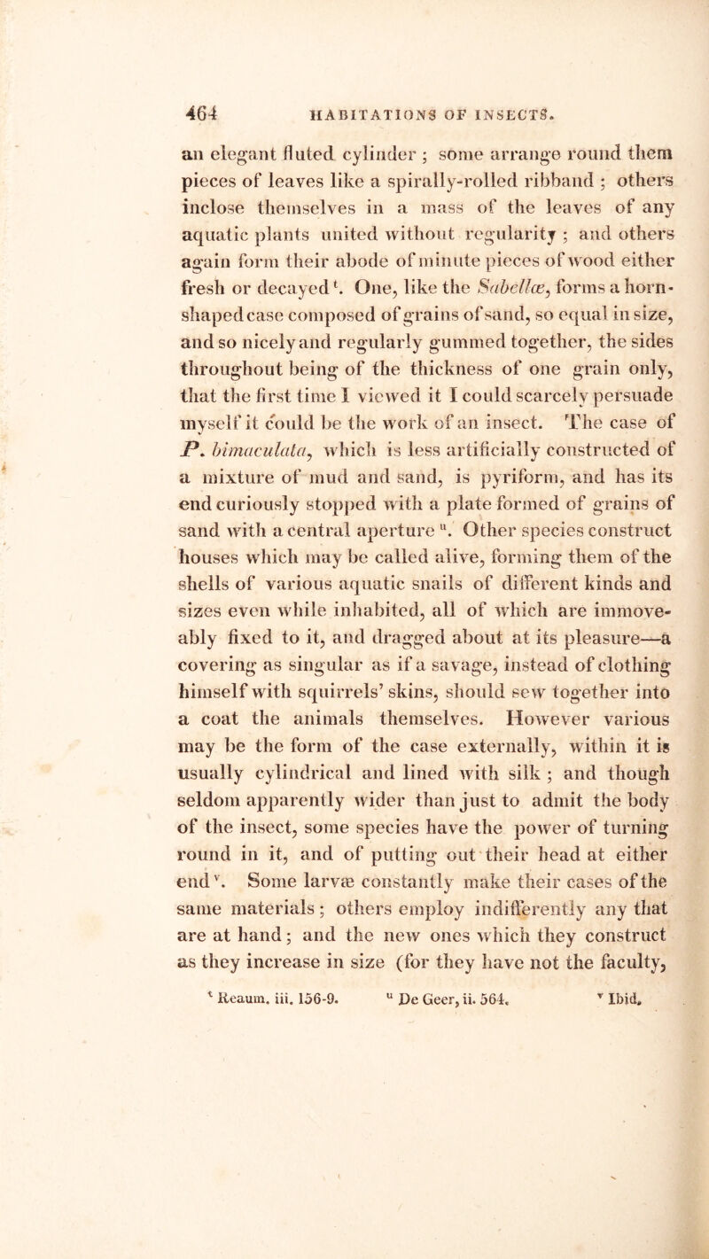 an elegant fluted cylinder ; some arrange round them pieces of leaves like a spirally-rolled ribband ; others inclose themselves in a mass of the leaves of any aquatic plants united without regularity ; and others again form their abode of minute pieces of wood either fresh or decayed b One, like the Sabellce, forms a horn- shaped case composed of grains of sand, so equal in size, and so nicely and regularly gummed together, the sides throughout being of the thickness of one grain only, that the first time I viewed it I could scarcely persuade myself it could be the work of an insect. The case of Jp. bimaculata, which is less artificially constructed of a mixture of mud and sand, is pyriform, and has its end curiously stopped with a plate formed of grains of sand with a central aperture u. Other species construct houses w hich may be called alive, forming them of the shells of various aquatic snails of different kinds and sizes even while inhabited, all of which are immove- ably fixed to it, and dragged about at its pleasure—a covering as singular as if a savage, instead of clothing himself with squirrels’ skins, should sew together into a coat the animals themselves. However various may be the form of the case externally, within it is usually cylindrical and lined with silk ; and though seldom apparently wider than just to admit the body of the insect, some species have the power of turning round in it, and of putting out their head at either end v. Some larvm constantly make their cases of the same materials; others employ indifferently any that are at hand; and the new ones which they construct as they increase in size (for they have not the faculty.