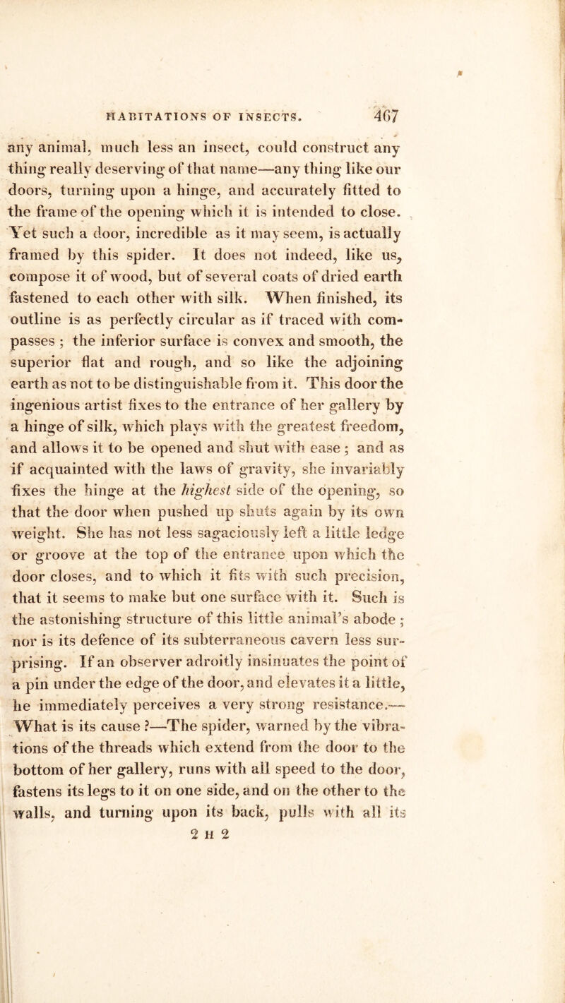 any animal, much less an insect, could construct any thing- really deserving' of that name—any thing like our doors, turning upon a hinge, and accurately fitted to the frame of the opening which it is intended to close. Yet such a door, incredible as it may seem, is actually framed by this spider. It does not indeed, like us, compose it of wood, but of several coats of dried earth fastened to each other with silk. When finished, its outline is as perfectly circular as if traced with com- passes ; the inferior surface is convex and smooth, the superior flat and rough, and so like the adjoining earth as not to be distinguishable from it. This door the ingenious artist fixes to the entrance of her gallery by a hinge of silk, which plays with the greatest freedom, and allows it to be opened and shut with ease ; and as if acquainted with the laws of gravity, she invariably fixes the hinge at the highest side of the opening, so that the door when pushed up shuts again by its own weight. She has not less sagaciously left a little ledge or groove at the top of the entrance upon which the door closes, and to which it fits with such precision, that it seems to make but one surface with it. Such is the astonishing structure of this little animaFs abode ; nor is its defence of its subterraneous cavern less sur- prising. If an observer adroitly insinuates the point of a pin under the edge of the door, and elevates it a little, he immediately perceives a very strong resistance.—- What is its cause ?—The spider, warned by the vibra- tions of the threads which extend from the door to the bottom of her gallery, runs with ail speed to the door, fastens its legs to it on one side, and on the other to the walls, and turning upon its back, pulls with all its 2 H 2
