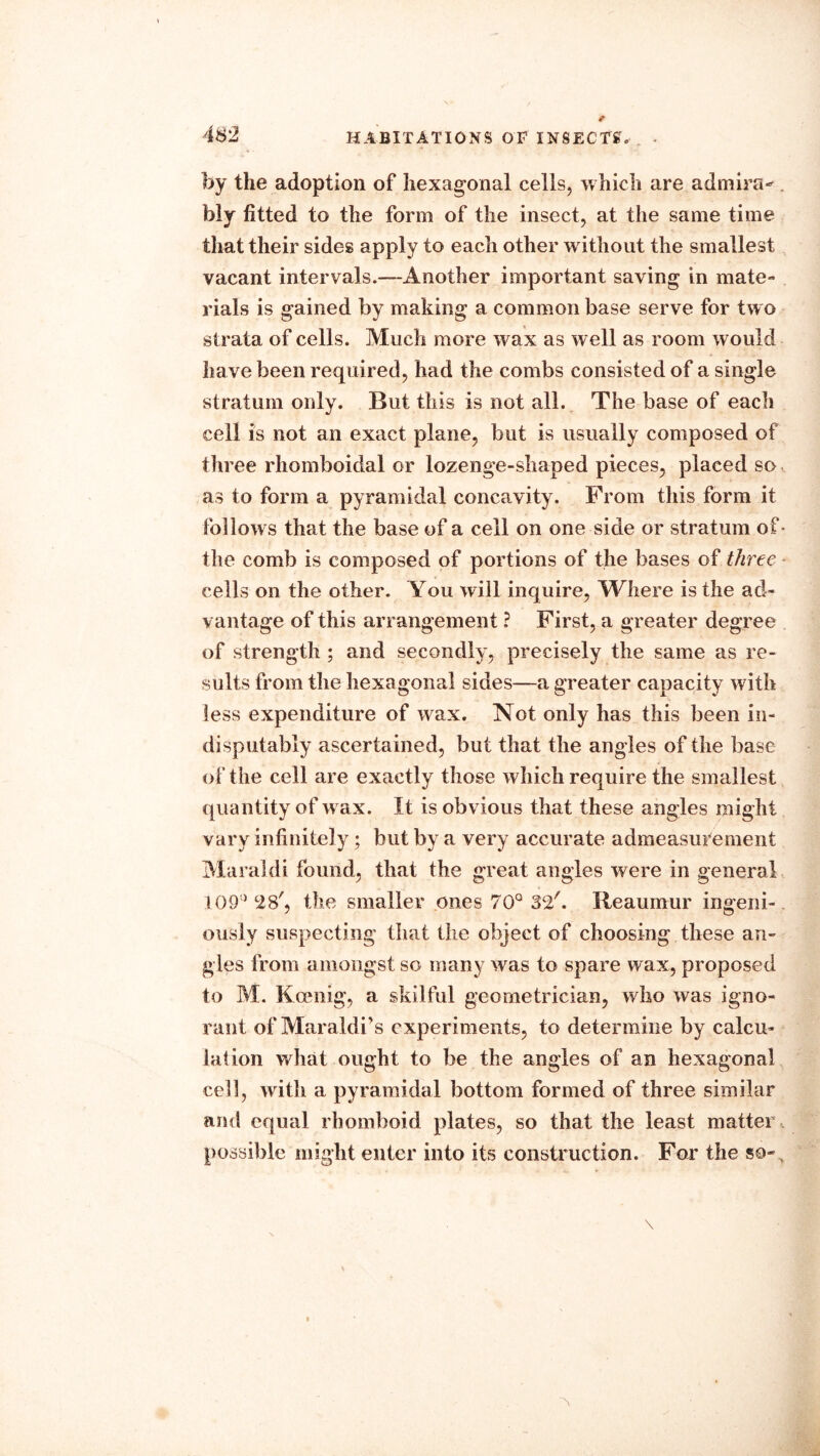 by the adoption of hexagonal cells, which are admira^ . bly fitted to the form of the insect, at the same time that their sides apply to each other without the smallest vacant intervals.—Another important saving in mate- rials is gained by making a common base serve for two strata of cells. Much more wax as well as room would have been required, had the combs consisted of a single stratum only. But this is not all. The base of each cell is not an exact plane, but is usually composed of three rhomboidal or lozenge-shaped pieces, placed so as to form a pyramidal concavity. From this form it follows that the base of a cell on one side or stratum of- the comb is composed of portions of the bases of three cells on the other. You will inquire, lYhere is the ad- vantage of this arrangement ? First, a greater degree of strength ; and secondly, precisely the same as re- sults from the hexagonal sides—a greater capacity with less expenditure of wax. Not only has this been in- disputably ascertained, but that the angles of the base of the cell are exactly those which require the smallest quantity of w ax. It is obvious that these angles might vary infinitely; but by a very accurate admeasurement Maraldi found, that the great angles were in general 109() 28', the smaller ones 70° 32'. Reaumur ingeni- ously suspecting that the object of choosing these an- gles from amongst so many was to spare wax, proposed to M. Koenig, a skilful geometrician, who was igno- rant of Maraldi’s experiments, to determine by calcu- lation what ought to be the angles of an hexagonal cell, with a pyramidal bottom formed of three similar and equal rhomboid plates, so that the least matter , possible might enter into its construction. For the so-